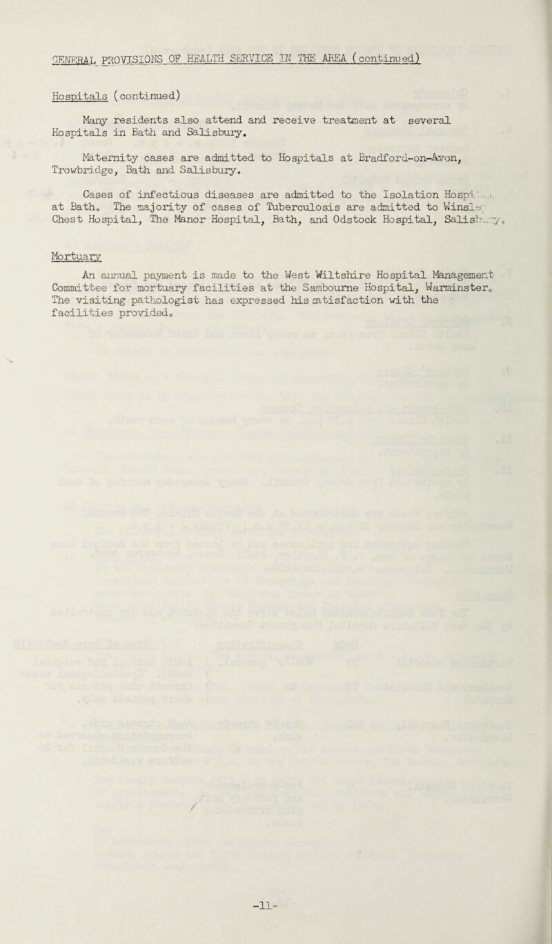 Kospitals (continued) Many residents also attend and receive treatment at several Hospitals in Bath and Salisbury. Maternity cases are admitted to Hospitals at Bradford-on-Avon, Trowbridge, Bath and Salisbury. Cases of infectious diseases are admitted to the Isolation Hospi .. at Bath. The majority of cases of Tuberculosis are admitted to Winsle; Chest Hospital, The Manor Hospital, Bath, and Odstock Hospital, Salisb Mortuary An annual payment is made to the West Wiltshire Hospital Management- Committee for mortuary facilities at the Samboume Hospital, Warminster, The visiting pathologist has expressed his satisfaction with the facilities provided. / -11-