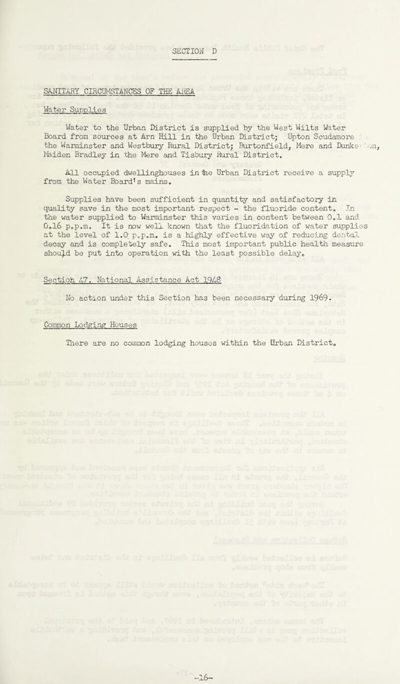SANITARY CIRCUMSTANCES OF THE AREA Water Supplies Water to the Urban District is supplied by the West Wilts Water Board from sources at Arn Hill in the Urban District; Upton Scudamore the Warminster and Westbury Rural District; Burtonfield, Mere and Dunke- '-on. Maiden Bradley in the Mere and Tisbury Rural District. All occupied dwellinghouses in tie Urban District receive a supply from the Water Board’s mains. Supplies have been sufficient in quantity and satisfactory in quality save in the most important respect - the fluoride content. In the water supplied to Warminster this varies in content between 0.1 and 0„l6 p.p.m. It is now well known that the fluoridation of water supplies at the level of 1.0; p.p.m. is a highly effective way of reducing dental decay and is completely safe. This most important public health measure should be put into operation with the least possible delay. Sectioh 47. National Assistance Act 1948 No action under this Section has been necessary during 1969. Common Lodging Houses There are no common lodging houses within the Urban District. -16-