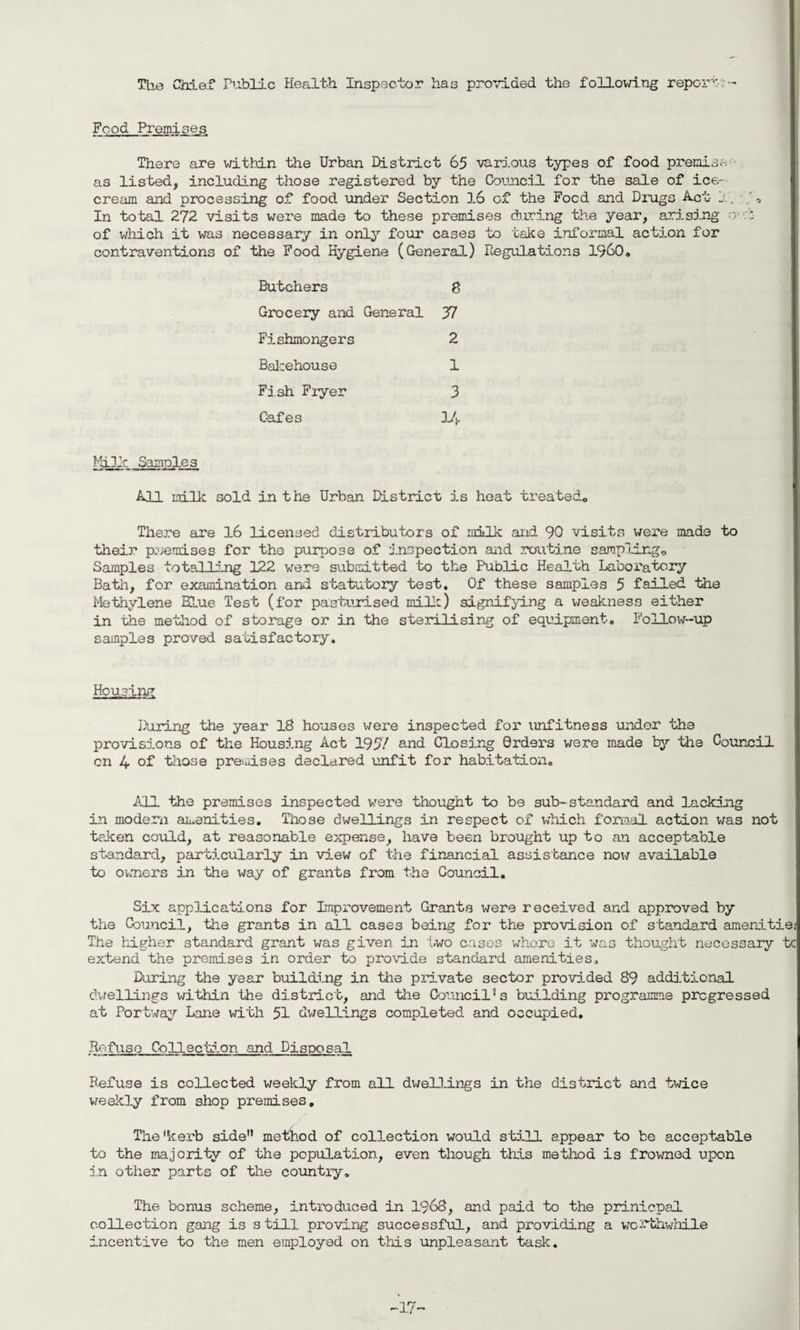 The Chief Public Health Inspector has provided the following reports- Food Premises There are within the Urban District 65 various types of food premise as listed, including those registered by the Council for the sale of ice¬ cream and processing of food under Section 16 of the Focd and Drugs Act j.. , In total 272 visits were made to these premises during the year, arising o r, of which it was necessary in only four cases to take informal action for contraventions of the Food Hygiene (General) Regulations I960. Butchers 8 Grocery and General 37 Fishmongers 2 Bakehouse 1 Fish Fryer 3 Cafes 1/j. Milk Samples All milk sold in t he Urban District is heat treated. There are 16 licensed distributors of milk and 90 visits were made to their premises for the purpose of inspection and routine sampling. Samples totalling 122 were submitted to the Public Health Laboratory Bath, for examination and statutory test. Of these samples 5 failed the Methylene Blue Test (for pasturised milk) signifying a weakness either in the method of storage or in the sterilising of equipment. Follow-up samples proved satisfactory. Housing During the year 18 houses were inspected for unfitness under the provisions of the Housing Act 1957 and Closing Orders were made by the Council cn 4 of those premises declared unfit for habitation. All the premises inspected were thought to be sub-standard and lacking in modem amenities. Those dwellings in respect of which formal action was not taken could, at reasonable expense, have been brought up to an acceptable standard, particularly in view of the financial assistance now available to owners in the way of grants from the Council. Six applications for Improvement Grants were received and approved by the Council, the grants in all cases being for the provision of standard amenitiej The higher standard grant was given in two cases whore it was thought necessary tc extend the premises in order to provide standard amenities. During the year building in the private sector provided 89 additional dwellings within the district, and the Council’s building programme progressed at Portway Lane with 51 dwellings completed and occupied. Refuse Collection and Disposal Refuse is collected weekly from all dwellings in the district and twice weekly from shop premises. The'kerb side” method of collection would still appear to be acceptable to the majority of the population, even though this method is frowned upon in other parts of the country. The bonus scheme, introduced in 1968, and paid to the prinicpal collection gang is still proving successful, and providing a worthwhile incentive to the men employed on this unpleasant task. -17™