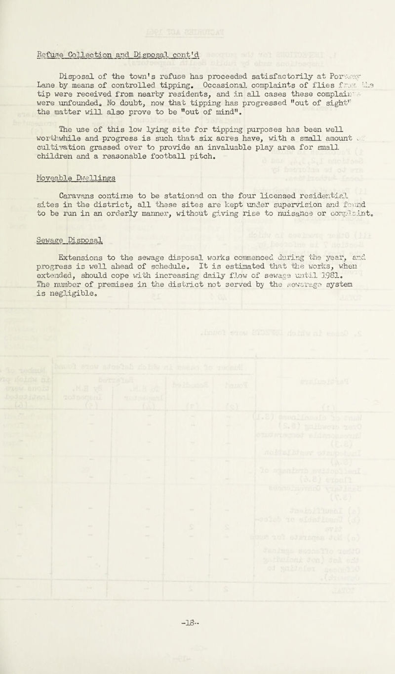Refuse Collection and Disposal cent'_d Disposal of the town’s refuse has proceeded satisfactorily at Porv..;o.;r Lane by means of controlled tipping. Occasional complaints of flies '.he tip were received from nearby residents, and in all cases these complain' were unfounded,. No doubt, now that tipping has progressed ’’out of sight1' the matter will also prove to be ’’out of mind”. The use of this low lying site for tipping purposes has been well worthwhile and progress is such that six acres have, with a small amount v cultivation grassed over to provide an invaluable play area for small children and a reasonable football pitch. Moveable Dwellings Caravans contime to be stationed on the four licensed residential sites in the district, all these sites are kept under supervision and found to be run in an orderly manner, without giving rise to nuisance or complaint. Sewage Disposal Extensions to the sewage disposal works commenced during the year, and progress is well ahead of schedule. It is estimated that the works, when extended, should cope with increasing daily flow of sewage until 1981. The number of premises in the district not served by the sewerage system is negligible. •18-