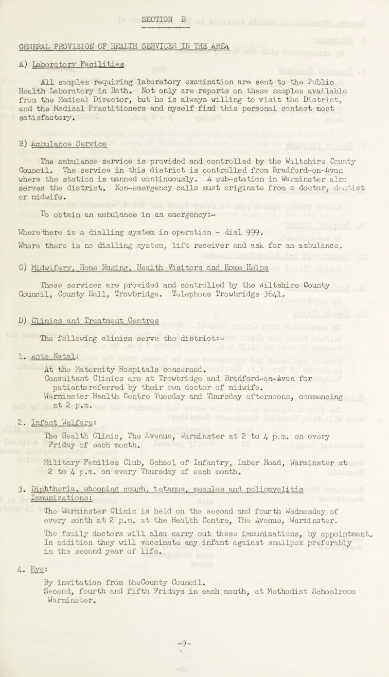 GENERAL PROVISION OF HEALTH SERVICES IN THE AliEA A) Laboratory Facilities All samples requiring laboratory examination are sent to the Public Health Laboratory in Bath. Not only are reports on these samples available from the Medical Director, but he is always willing to visit the District, and the Medical Practitioners and myself find this personal contact most satisfactory. 3) Imbulance Service The ambulance service is provided and controlled by the Wiltshire County Council. The service in this district is controlled from Bradford-on-A.von where the station is manned continuously. A sub-station in Warminster also serves the district. Non-emergency calls must originate from a doctor, dentist or midwife. To obtain an ambulance in an emergency Where there is a dialling system in operation - dial 999. Where there is no dialling system, lift receiver and ask for an ambulance. C) Midwifery, Home busing-. Health Visitors and Home Helps 'These services are provided and controlled by the Wiltshire County Council, County Hall, Trowbridge. Telephone Trowbridge 3641. D) Clinic3 and Treatment Centres The following clinics serve the district:- 1. iote Natal: At the Maternity Hospitals concerned. Consultant Clinic3 are at Trowbridge and Bradfora-on-Avon for patients referred by their own doctor of midwife. Warminster Health Centro Tuesday and Thursday afternoons, commencing at 2 p.m. 2. Infant Welfare: The Health Clinic, The Avenue, Warminster at 2 to 4 p.m. on every Friday of each month. Military Families Club, School of Infantry, Imber Road, Warminster at 2 to 4 p.m. on every Thursday of each month. 3• Diphtheria, whooping couyh, tetanus, measles and poliomyelitis Immunizationo: The Warminster Clinic is held on the second and fourth Wednesday of every month at 2 p.m. at the Health Centre, The Avenue, Warminster. The family doctors will also carry out these immunizations, by appointment. In addition they will vaccinate any infant against smallpox preferably in the second year of life. 4* Bye: By invitation from theCounty Council. Second, fourth and fifth Fridays in each month, at Methodist Schoolroom Warminster. -9-