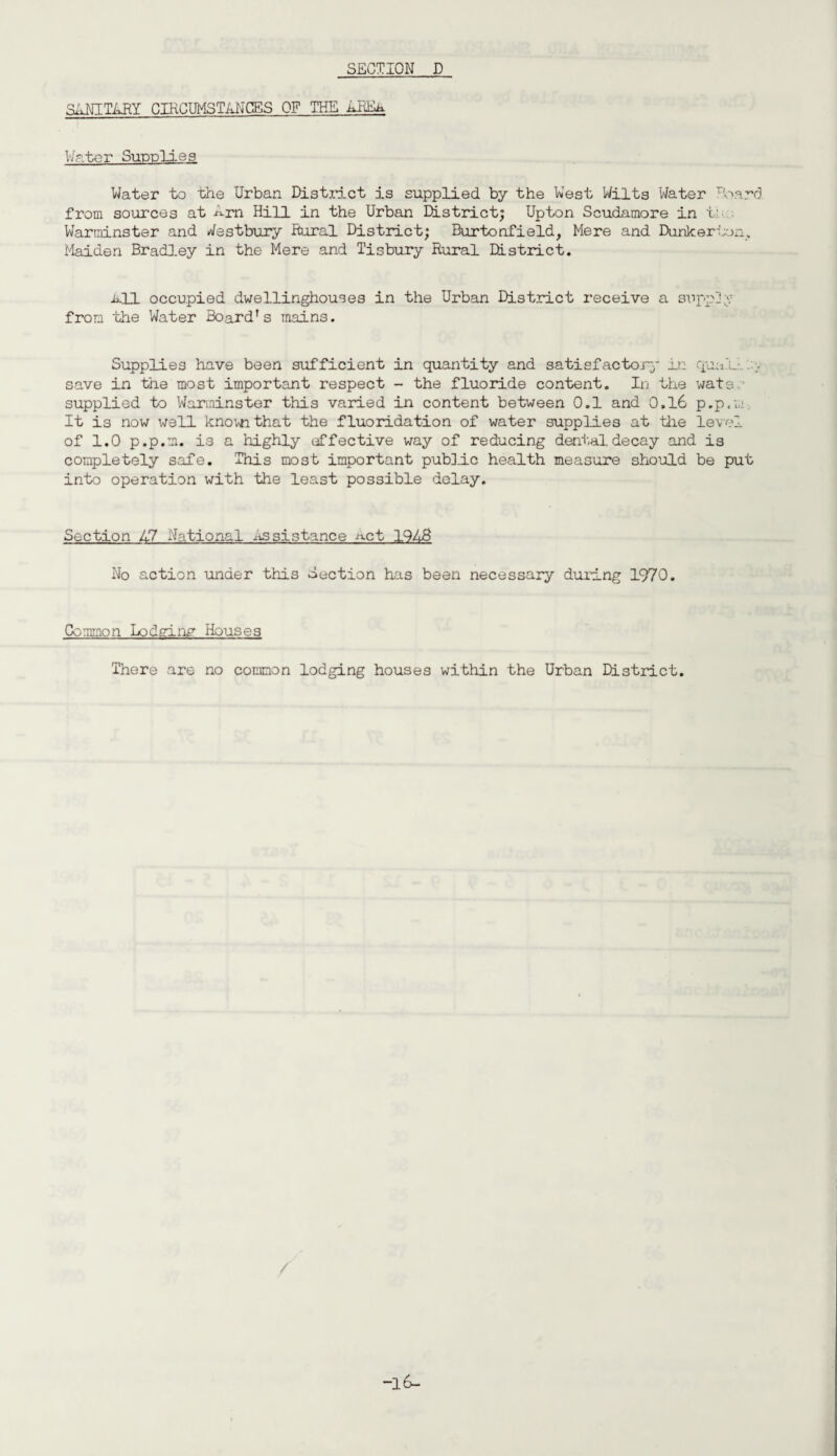 SANITARY CIRCUMSTANCES OF THE AEEk Water Supplies Water to the Urban District is supplied by the West Wilts Water Board from sources at Arn Hill in the Urban District; Upton Scudamore in t- Warminster and Westbury Rural District; Burtoafield, Mere and Danker bon. Maiden Bradley in the Mere and Tisbury Rural District. all occupied dwellinghouses in the Urban District receive a supp] ;v from the Water BoardTs main3. Supplies have been sufficient in quantity and satisfactory in quail ... save in the most important respect - the fluoride content. In the wats supplied to Warminster this varied in content between 0.1 and 0,16 p.p.m It is now well knovn that the fluoridation of water supplies at the level of 1.0 p.p.m. is a highly effective way of reducing dent,al.decay and is completely safe. This most important public health measure should be put into operation with the least possible delay. Section A7 National assistance act 1948 No action under this Section has been necessary during 1970. Common Lodging Houses There are no common lodging houses within the Urban District.