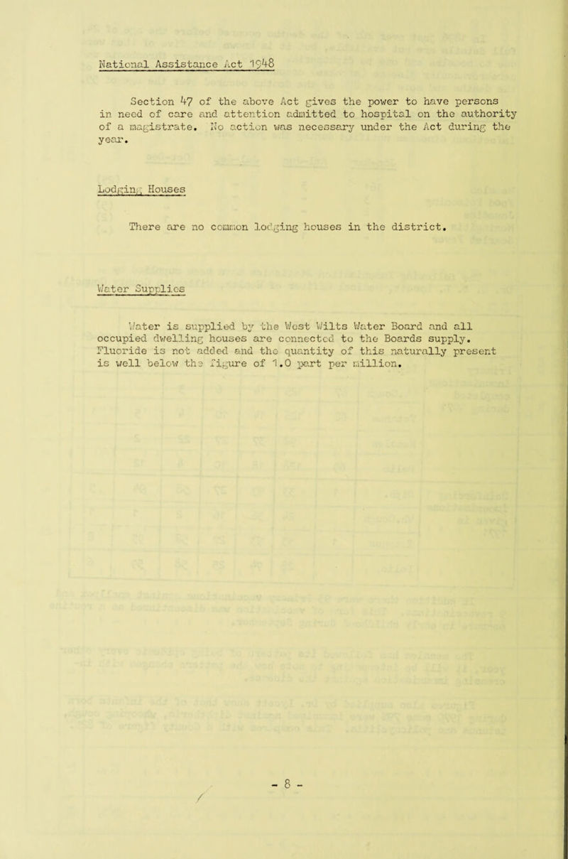 National Assistance Act 1$48 Section 47 of the above Act gives the power to have persons in need of care and attention admitted to hospital on the authority of a magistrate. No action was necessary under the Act during the year. Lodging Houses There core no common lodging houses in the district. Water Supplies Water is supplied by the West Wilts Water Board and all occupied dwelling houses are connected to the Boards supply. Fluoride is not added and tho quantity of this naturally present is well below the figure of 1.0 part per million. /