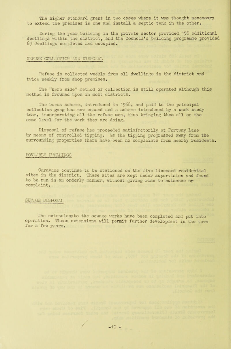 The higher standard grant in two cases where it was thought necessary to extend the premises in one and install a septic tank in the other. During the year building in the private sector provided 156 additional dwellings within the district, and the Council's building programme provided 69 dwellings com;; leted and occupied. rjsFusE coll: .ctioii add disk; al Defuse is collected weekly from all dwellings in the district and twice weekly from shop premises. The kerb side method of collection is still operated although this method is frowned upon in most districts. The bonus scheme, introduced in i960, and paid to the principal collection gang has now ceased and a scheme introduced by a work study team, incorporating e.ll the refuse men, thus bringing them all on the same level for the work they are doing. Disposal of refuse has proceeded satisfactorily at Portway Lane by means of controlled tipping. As the tipping progressed away from the surrounding properties there have been no complaints from nearby residents. MOVEABLE D'/ELLINGS Caravans continue to be stationed on the five licensed residential sites in the district. These sites are kept under supervision and found to be run in an orderly manner, without giving rise to nuisance or complaint. SID/AGE DISFOSAL The extensions to the sewage works have been completed and put into operation. These extensions will permit further development in the town for a few years. / -10 -