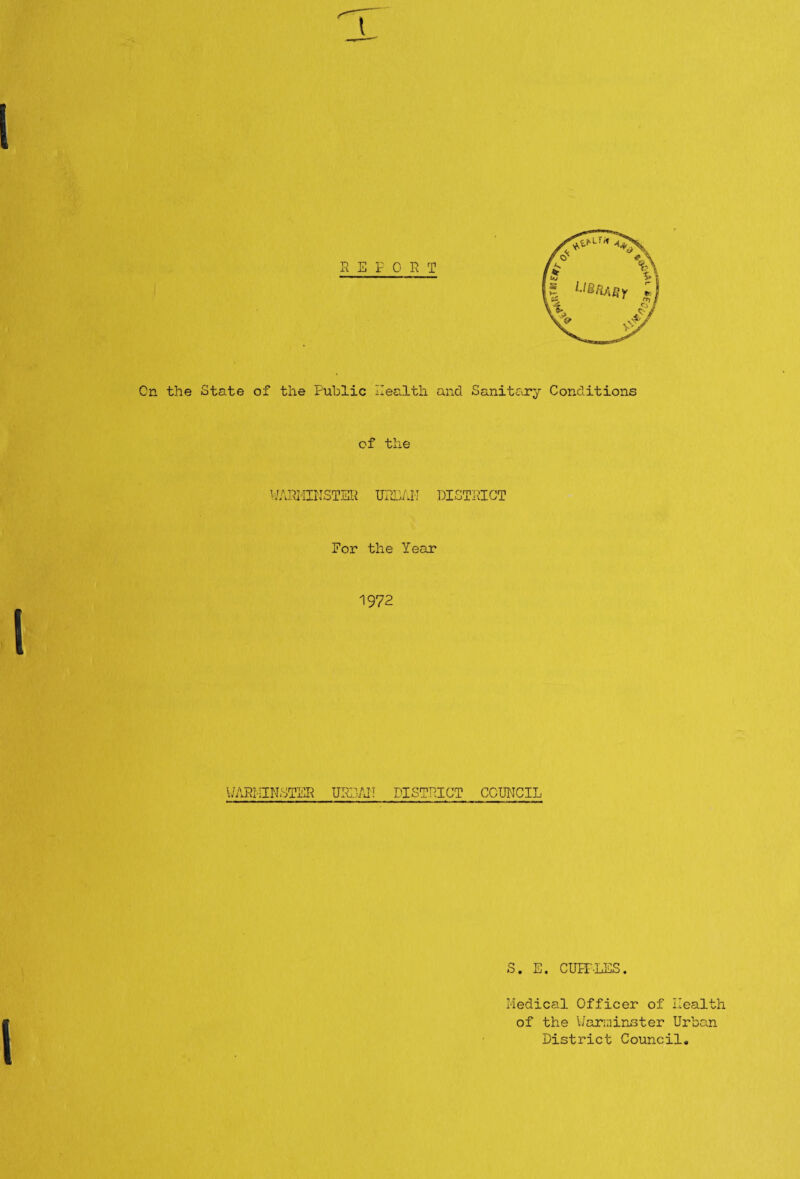 REPORT On the State of the Public Health and Sanitrary Conditions of the WmillSTHi URBAN DISTRICT For the Year 1972 b'ARMINSTER UlC/li DISTRICT COUNCIL S. E. CUH-'.LES. Medical Officer of Health of the l/arininster Urban District Council.