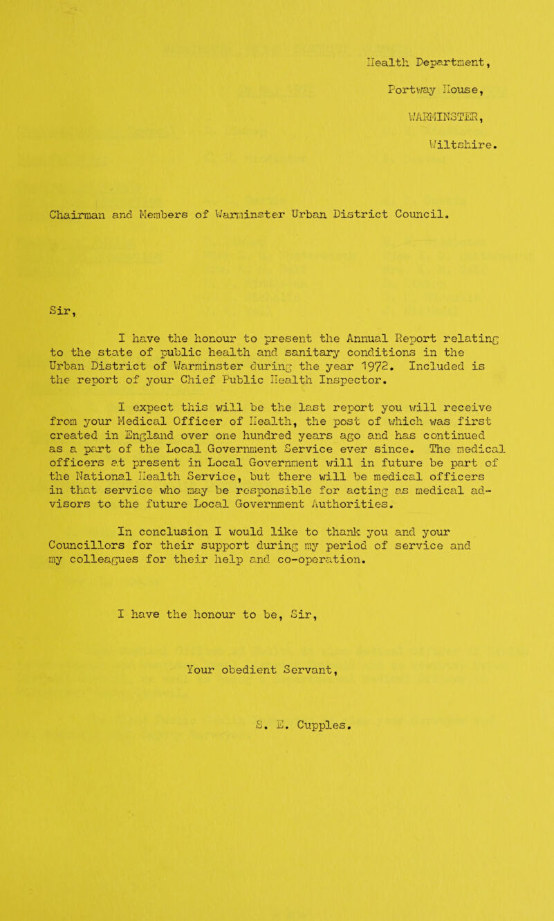 Health Department, Dortv/ay Iloxise, WARMINSTER, Wiltshire. Chairman and Members of Waminster Urban District Council. Sir, I ha.ve the honour to present the Annual Report relatinc to the state of public health and sanitary conditions in the Urban District of V/arniinster during the year 1972. Included is the report of your Chief Public Heo.lth Inspector, I expect this will be the last report you v;ill receive from your Medical Officer of Health, the post of which was first created in England over one hundred years ago and has continued as a part of the Local Government Service ever since. The medical officers at present in Local Government v/ill in future be part of the National Health Service, but there will be medical officers in that service who may be rosxoonsible for acting as medica.1 ad¬ visors to the future Local Government Authorities. In conclusion I would like to thank you and your Councillors for their suioport during ray period of service and my colleagues for their help and co-operation. I have the honour to be. Sir, Your obedient Servant, S. Cupples
