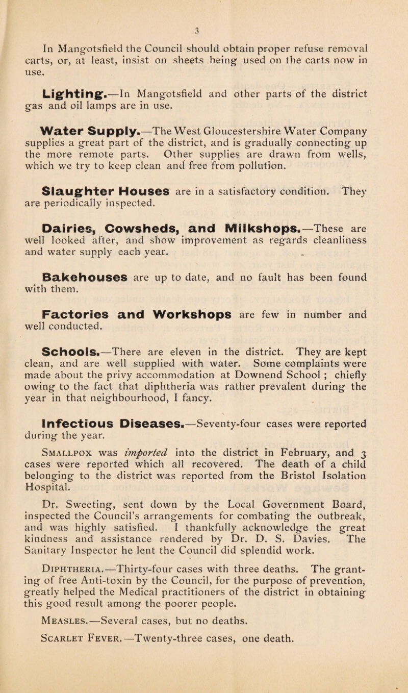 In Mangotsfield the Council should obtain proper refuse removal carts, or, at least, insist on sheets being used on the carts now in use. Lighting:.—In Mangotsfield and other parts of the district gas and oil lamps are in use. Welter Supply.—The West Gloucestershire Water Company supplies a great part of the district, and is gradually connecting up the more remote parts. Other supplies are drawn from wells, which we try to keep clean and free from pollution. Slaughter Houses are in a satisfactory condition. They are periodically inspected. Dairies, Cowsheds, and Miikshops.—These are well looked after, and show improvement as regards cleanliness and water supply each year. Bakehouses are up to date, and no fault has been found with them. Factories and Workshops are few in number and well conducted. Schools.—There are eleven in the district. They are kept clean, and are well supplied with water. Some complaints were made about the privy accommodation at Downend School ; chiefly owing to the fact that diphtheria was rather prevalent during the year in that neighbourhood, I fancy. Infectious Diseases.—Seventy-four cases were reported during the year. Smallpox was imported into the district in February, and 3 cases were reported which all recovered. The death of a child belonging to the district was reported from the Bristol Isolation Hospital. Dr. Sweeting, sent down by the Local Government Board, inspected the Council’s arrangements for combating the outbreak, and was highly satisfied. I thankfully acknowledge the great kindness and assistance rendered by Dr. D. S. Davies. The Sanitary Inspector he lent the Council did splendid work. Diphtheria.—Thirty-four cases with three deaths. The grant¬ ing of free Anti-toxin by the Council, for the purpose of prevention, greatly helped the Medical practitioners of the district in obtaining this good result among the poorer people. Measles.—Several cases, but no deaths. Scarlet Fever.—Twenty-three cases, one death.