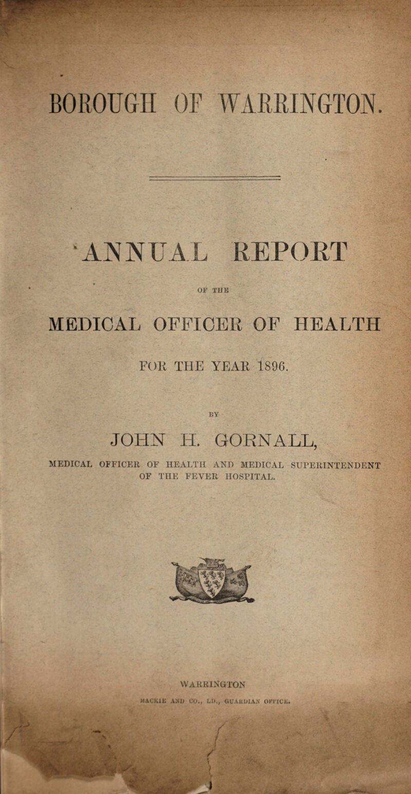 ANNUAL REPORT OF THE A •■XT. MEDICAL OFFICER OF HEALTH FOR THE YEAR 1896. BY JOHN H. GORNALL, MEDICAL OFFICER OF HEALTH AND MEDICAL SUPERINTENDENT OF THE FEVER HOSPITAL. WARRINGTON RACIAL AND CO., LD., GUARDIAN OKI ICL.