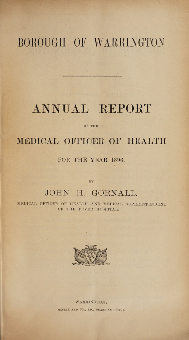 ANNUAL REPORT OF THE MEDICAL OFFICER OF HEALTH FOR THE YEAR 189G. BY JOHN H. CORN ALL, MEDICAL OFFICER OF HEALTH AND MEDICAL SUPERINTENDENT OF THE FEVER HOSPITAL. WARRINGTON :
