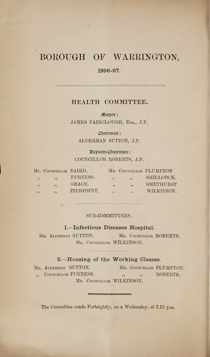 1896-97. HEALTH COMMITTEE. Mayor: JAMES FAIRCLOUGH, Esq., J.P. Chairman: ALDERMAN SUTTON, J.P. H)eputy=Cbatrman: COUNCILLOR ROBERTS, J.P. Mr. Councillor BAIRD. Mr. Councillor PLUMPTON SHILLCOCK. SMETHURST. WILKINSON. 99 99 « 9 99 9 9 FURNESS. GRACE. PIERPOINT. 99 9 9 SUB-COMMITTEES. 1.—Infectious Diseases Hospital. Mr. Alderman SUTTON. Mr. Councillor ROBERTS. Mr. Councillor WILKINSON. 2.—Housing of the Working Classes. Mr. Alderman SUTTON. Mr. Councillor PLUMPTON. ,, Councillor FURNESS. ,, ,, ROBERTS. Mr. Councillor WILKINSON. TTTTTTTTTTTTTVTTTTTTTTTTTTm The Committee meets Fortnightly, on a Wednesday, at 7.15 p.m.
