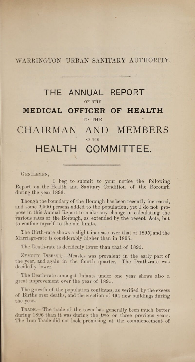 WARRINGTON URBAN SANITARY AUTHORITY. THE ANNUAL REPORT OF THE MEDICAL OFFICER OF HEALTH TO THE CHAIRMAN AND MEMBERS OF TIIE HEALTH COMMITTEE. Gentlemen, I beg to submit to your notice the following Report on the Health and Sanitary Condition of the Borough during the year 1896. Though the boundary of the Borough has been recently increased, and some 2,500 persons added to the population, yet I do not pro¬ pose in this Annual Report to make any change in calculating the various rates of the Borough, as extended by the recent Acts, but to confine myself to the old limits. The Birth-rate shows a slight increase over that of 1895, and the Marriage-rate is considerably higher than in 1895. The Death-rate is decidedly lower than that of 1895. Zymotic Disease.—Measles was prevalent in the early part of the year, and again in the fourth quarter. The Death-rate was decidedly lower. The Death-rate amongst Infants under one year shows also a great improvement over the year of 1895. '[ he growth of the population continues, as verified by the excess of Births over deaths, and the erection of 494 new buildings during the year. Trade.— The trade of the town has generally been much better during 1896 than it was during the two or three previous years. The Iron Trade did not look promising at the commencement of