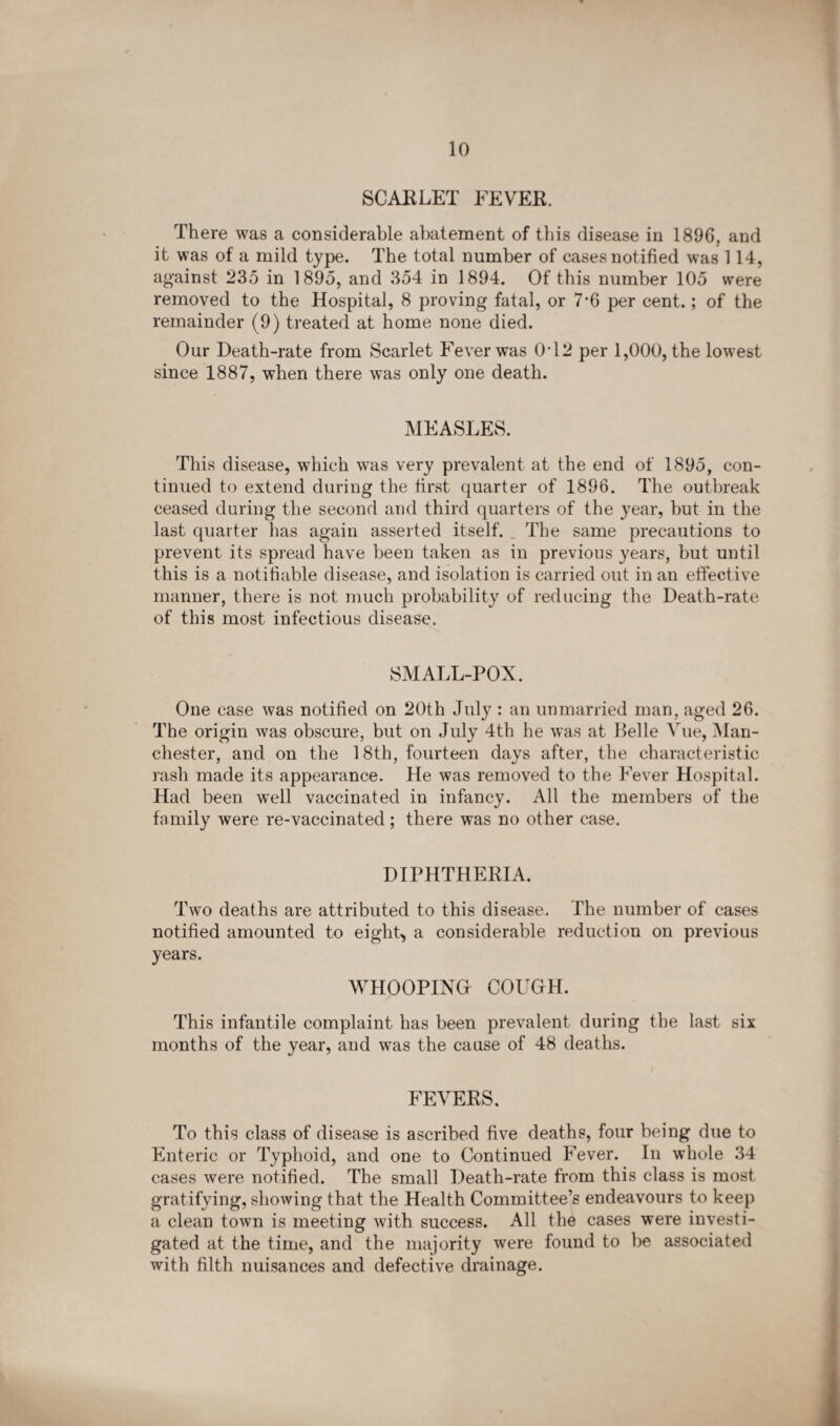 SCARLET FEVER. There was a considerable abatement of this disease in 1896, and it was of a mild type. The total number of cases notified was 114, against 235 in 1895, and 354 in 1894. Of this number 105 were removed to the Hospital, 8 proving fatal, or 7*6 per cent.; of the remainder (9) treated at home none died. Our Death-rate from Scarlet Fever was 0T2 per 1,000, the lowest since 1887, when there was only one death. MEASLES. This disease, which w^as very prevalent at the end of 1895, con¬ tinued to extend during the first quarter of 1896. The outbreak ceased during the second and third quarters of the year, but in the last quarter has again asserted itself. The same precautions to prevent its spread have been taken as in previous years, but until this is a notifiable disease, and isolation is carried out in an effective manner, there is not much probability of reducing the Death-rate of this most infectious disease. 8M ALL-POX. One case was notified on 20th July : an unmarried man, aged 26. The origin was obscure, but on July 4th he was at Belle Vue, Man¬ chester, and on the 18th, fourteen days after, the characteristic rash made its appearance. He was removed to the Fever Hospital. Had been well vaccinated in infancy. All the members of the family were re-vaccinated ; there was no other case. DIPHTHERIA. Two deaths are attributed to this disease. The number of cases notified amounted to eight, a considerable reduction on previous years. WHOOPING COUGH. This infantile complaint has been prevalent during the last six months of the year, and was the cause of 48 deaths. FEVERS. To this class of disease is ascribed five deaths, four being due to Enteric or Typhoid, and one to Continued Fever. In whole 34 cases were notified. The small Death-rate from this class is most gratifying, showing that the Health Committee’s endeavours to keep a clean town is meeting with success. All the cases were investi¬ gated at the time, and the majority were found to be associated with filth nuisances and defective drainage.