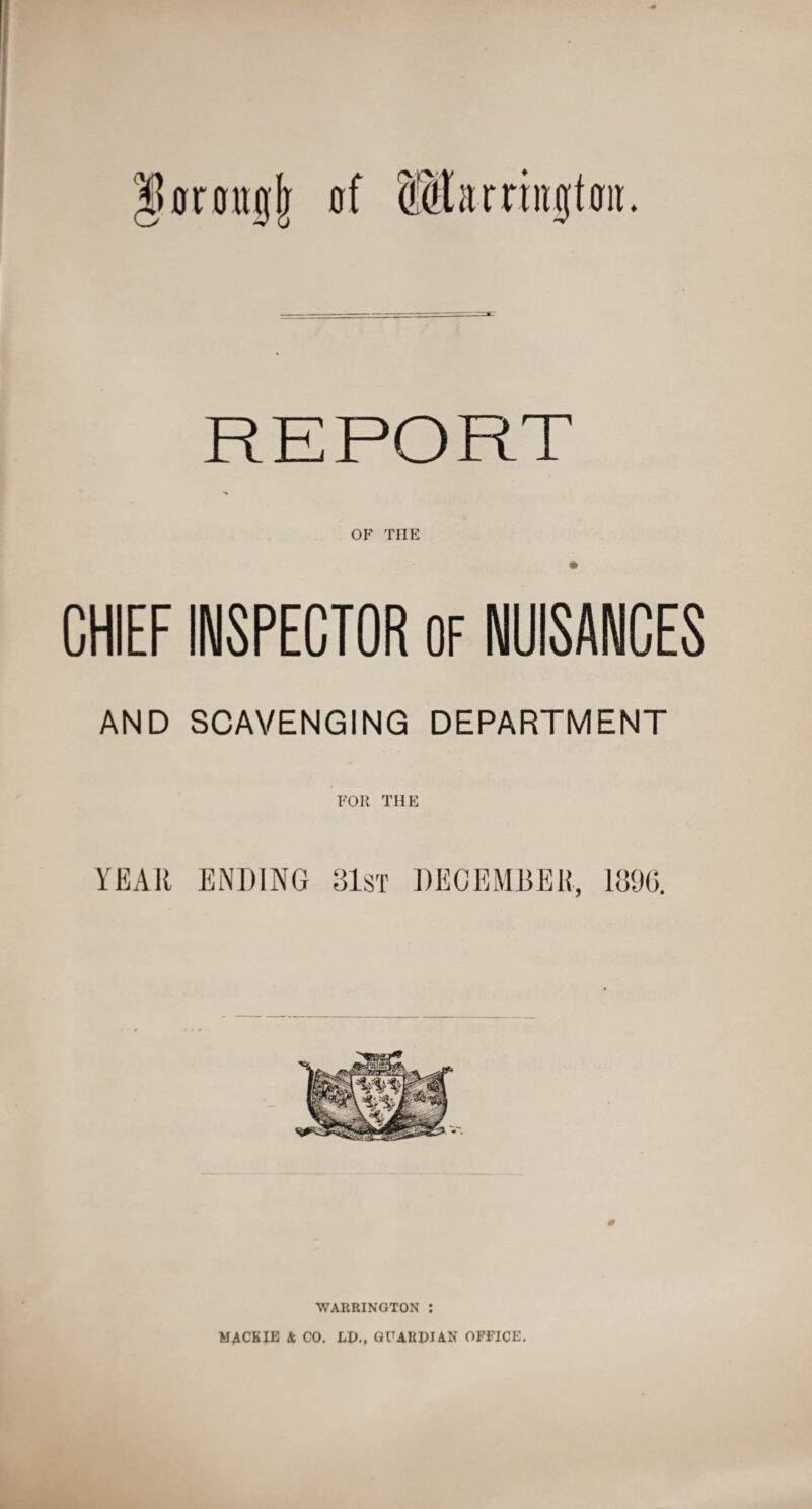 lUrongj; of Barrington. REPORT OF THE CHIEF INSPECTOR OF NUISANCES AND SCAVENGING DEPARTMENT FOR THE YEAR ENDING 31st DECEMBER, 1896. WARRINGTON : MACK IE & CO. LI)., GUABDJ AN OFFICE.