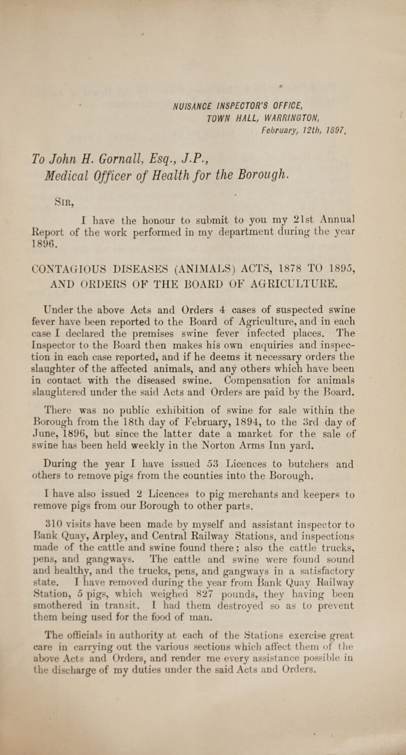 NUISANCE INSPECTOR'S OFFICE, TOWN HALL, WARRINGTON, February, 12 th, 1897. To John H. Gornall, Esq., J.P., Medical Officer of Health for the Borough. Sir, I have the honour to submit to you my 21st Annual Report of the work performed in my department during the year 1896. CONTAGIOUS DISEASES (ANIMALS) ACTS, 1878 TO 1895, AND ORDERS OF THE BOARD OF AGRICULTURE. Under the above Acts and Orders 4 cases of suspected swine fever have been reported to the Board of Agriculture, and in each case I declared the premises swine fever infected places. The Inspector to the Board then makes his own enquiries and inspec¬ tion in each case reported, and if he deems it necessary orders the slaughter of the affected animals, and any others which have been in contact with the diseased swine. Compensation for animals slaughtered under the said Acts and Orders are paid by the Board. There was no public exhibition of swine for sale within the Borough from the 18th day of February, 1894, to the 3rd day of June, 1896, but since the latter date a market for the sale of swine has been held weekly in the Norton Arms Inn yard. During the year I have issued 53 Licences to butchers and others to remove pigs from the counties into the Borough. I have also issued 2 Licences to pig merchants and keepers to remove pigs from our Borough to other parts. 310 visits have been made by myself and assistant inspector to Bank Quay, Arpley, and Central Railway Stations, and inspections made of the cattle and swine found there; also the cattle trucks, pens, and gangways. The cattle and swine were found sound and healthy, and the trucks, pens, and gangways in a satisfactory state. I have removed during the year from Bank Quay Railway Station, 5 pigs, which weighed 827 pounds, they having been smothered in transit. I had them destroyed so as to prevent them being used for the food of man. The officials in authority at each of the Stations exercise great care in carrying out the various sections which affect them of the above Acts and Orders, and render me every assistance possible in the discharge of my duties under the said Acts and Orders.