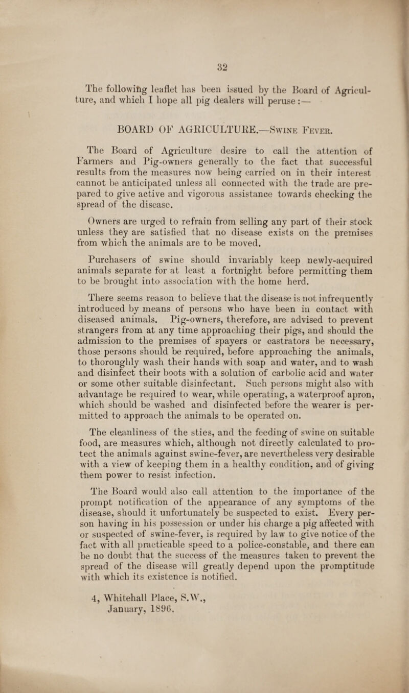 The following leaflet has been issued by the Board of Agricul¬ ture, and which I hope all pig dealers will peruse:— BOARD OF AGRICULTURE.—Swine Fever. The Board of Agriculture desire to call the attention of Farmers and Pig-owners generally to the fact that successful results from the measures now being carried on in their interest cannot be anticipated unless all connected with the trade are pre¬ pared to give active and vigorous assistance towards checking the spread of the disease. Owners are urged to refrain from selling any part of their stock unless they are satisfied that no disease exists on the premises from which the animals are to be moved. Purchasers of swine should invariably keep newly-acquired animals separate for at least a fortnight before permitting them to be brought into association with the home herd. There seems reason to believe that the disease is not infrequently introduced by means of persons who have been in contact with diseased animals. Pig-owners, therefore, are advised to prevent strangers from at any time approaching their pigs, and should the admission to the premises of spayers or castrators be necessary, those persons shoidd be required, before approaching the animals, to thoroughly wash their hands with soap and water, and to wash and disinfect their boots with a solution of carbolic acid and water or some other suitable disinfectant. Such persons might also with advantage be required to wear, while operating, a waterproof apron, which should be washed and disinfected before the wearer is per¬ mitted to approach the animals to be operated on. The cleanliness of the sties, and the feeding of swine on suitable food, are measures wFich, although not directly calculated to pro¬ tect the animals against swine-fever, are nevertheless very desirable with a view of keeping them in a healthy condition, and of giving them power to resist infection. The Board would also call attention to the importance of the prompt notification of the appearance of any symptoms of the disease, should it unfortunately be suspected to exist. Every per¬ son having in his possession or under his charge a pig affected with or suspected of swine-fever, is required by law to give notice of the fact with all practicable speed to a police-constable, and there can be no doubt that the success of the measures taken to prevent the spread of the disease will greatly depend upon the promptitude with which its existence is notified. 4, Whitehall Place, S.W., January, 1896.