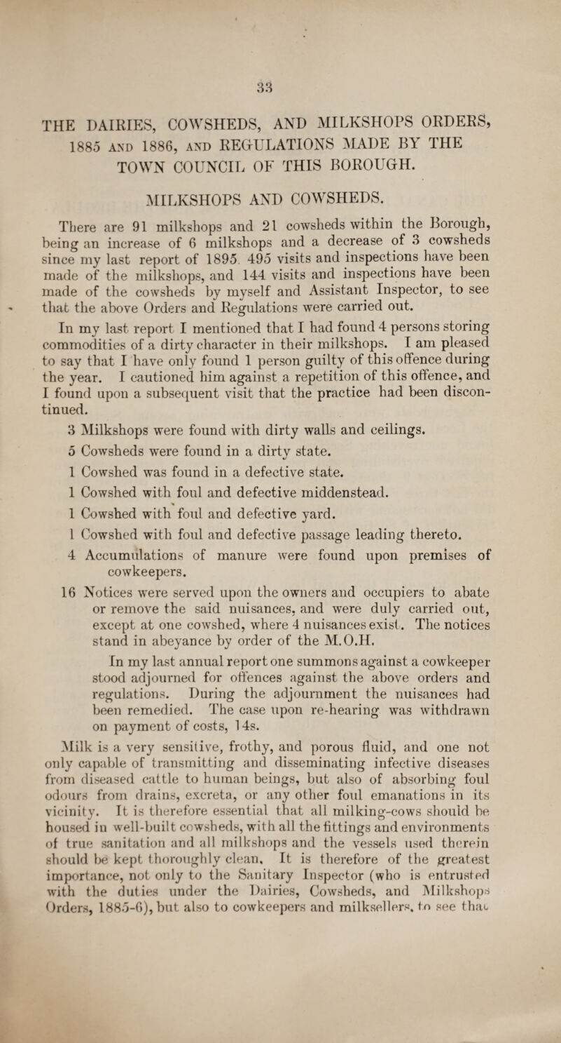 THE DAIRIES, COWSHEDS, AND MILKSHOPS ORDERS, 1885 and 1886, and REGULATIONS MADE BY THE TOWN COUNCIL OF THIS BOROUGH. MILKSHOPS AND COWSHEDS. There are 91 milkshops and 21 cowsheds within the Borough, being an increase of 6 milkshops and a decrease of 3 cowsheds since my last report of 1895 495 visits and inspections have been made of the milkshops, and 144 visits and inspections have been made of the cowsheds by myself and Assistant Inspector, to see that the above Orders and Regulations were carried out. In my last report I mentioned that I had found 4 persons storing commodities of a dirty character in their milkshops. I am pleased to say that I have only found 1 person guilty of this offence during the year. I cautioned him against a repetition of this offence, and I found upon a subsequent visit that the practice had been discon¬ tinued. 3 Milkshops were found with dirty walls and ceilings. 5 Cowsheds were found in a dirtv state. 1 Cowshed was found in a defective state. 1 Cowshed with foul and defective middenstead. 1 Cowshed with foul and defective yard. 1 Cowshed with foul and defective passage leading thereto. 4 Accumulations of manure were found upon premises of cowkeepers. 16 Notices were served upon the owners and occupiers to abate or remove the said nuisances, and were duly carried out, except at one cowshed, where 4 nuisances exist. The notices stand in abeyance by order of the M.O.H. In my last annual report one summons against a eowkeeper stood adjourned for offences against the above orders and regulations. During the adjournment the nuisances had been remedied. The case upon re-hearing was withdrawn on payment of costs, 14s. Milk is a very sensitive, frothy, and porous fluid, and one not only capable of transmitting and disseminating infective diseases from diseased cattle to human beings, but also of absorbing foul odours from drains, excreta, or any other fold emanations in its vicinity. It is therefore essential that all milking-cows should be housed in well-built cowsheds, with all the fittings and environments of true sanitation and all milkshops and the vessels used therein should be kept thoroughly clean. It is therefore of the greatest importance, not only to the Sanitary Inspector (who is entrusted with the duties under the Dairies, Cowsheds, and Milkshops Orders, 1885-6), but also to cowkeepers and milksellers. to see that