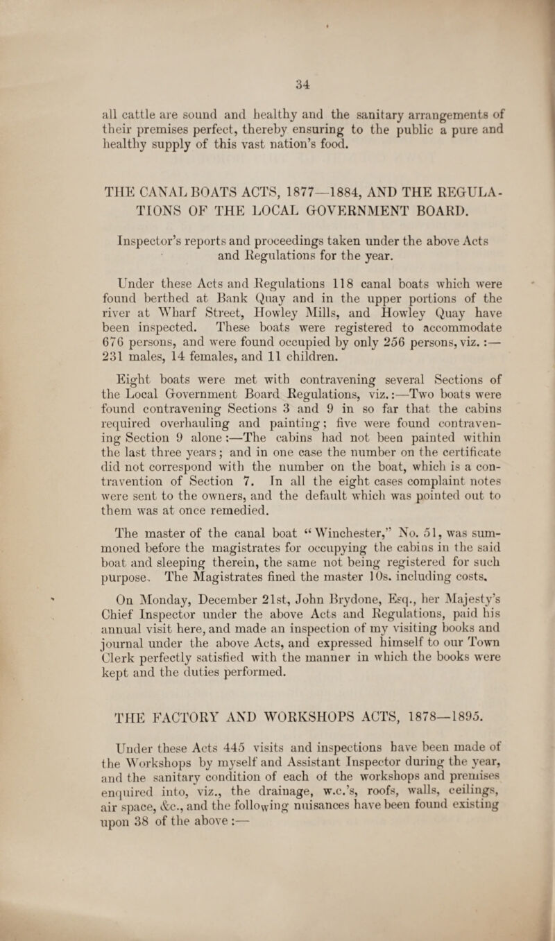 all cattle are sound and healthy and the sanitary arrangements of their premises perfect, thereby ensuring to the public a pure and healthy supply of this vast nation’s food. THE CANAL BOATS ACTS, 1877—1884, AND THE REGULA¬ TIONS OF THE LOCAL GOVERNMENT BOARD. Inspector’s reports and proceedings taken under the above Acts and Regulations for the year. Under these Acts and Regulations 118 canal boats which were found berthed at Bank Quay and in the upper portions of the river at Wharf Street, Howley Mills, and Howley Quay have been inspected. These boats were registered to accommodate 676 persons, and were found occupied by only 256 persons, viz.:— 231 males, 14 females, and 11 children. Eight boats were met with contravening several Sections of the Local Government Board Regulations, viz.:—Two boats were found contravening Sections 3 and 9 in so far that the cabins required overhauling and painting; five were found contraven¬ ing Section 9 alone :—The cabins had not been painted within the last three years; and in one case the number on the certificate did not correspond with the number on the boat, which is a con¬ travention of Section 7. In all the eight cases complaint notes were sent to the owners, and the default which was pointed out to them was at once remedied. The master of the canal boat “ Winchester,” No. 51, was sum¬ moned before the magistrates for occupying the cabins in the said boat and sleeping therein, the same not being registered for such purpose. The Magistrates fined the master 10s. including costs. On Monday, December 21st, John Brydone, Esq., her Majesty’s Chief Inspector under the above Acts and Regulations, paid his annual visit here, and made an inspection of my visiting books and journal under the above Acts, and expressed himself to our Town Clerk perfectly satisfied with the manner in which the books were kept and the duties performed. THE FACTORY AND WORKSHOPS ACTS, 1878—1895. Under these Acts 445 visits and inspections have been made of the Workshops by myself and Assistant Inspector during the year, and the sanitary condition of each of the workshops and premises enquired into, viz., the drainage, w.c.’s, roofs, walls, ceilings, air space, &c., and the following nuisances have been found existing upon 38 of the above :—