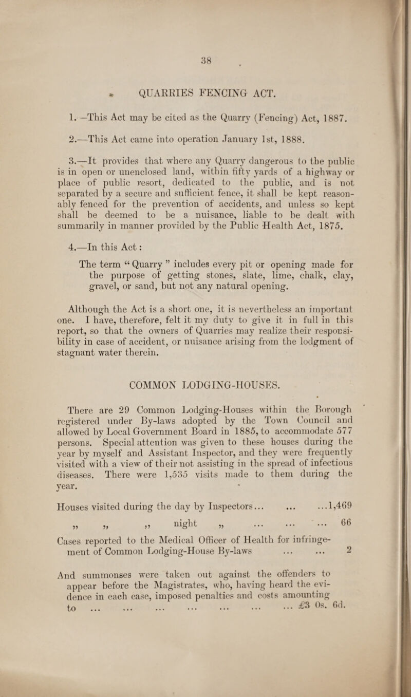 * QUARRIES FENCING ACT. 1. —This Act may be cited as the Quarry (Fencing) Act, 1887. 2. —This Act came into operation January 1st, 1888. 3. —It provides that where any Quarry dangerous to the public is in open or unenclosed land, within fifty yards of a highway or place of public resort, dedicated to the public, and is not separated by a secure and sufficient fence, it shall he kept reason¬ ably fenced for the prevention of accidents, and unless so kept shall be deemed to be a nuisance, liable to be dealt with summarily in manner provided by the Public Health Act, 1875. 4. —In this Act: The term “ Quarry ” includes every pit or opening made for the purpose of getting stones, slate, lime, chalk, clay, gravel, or sand, but not any natural opening. Although the Act is a short one, it is nevertheless an important one. I have, therefore, felt it my duty to give it in full in this report, so that the owners of Quarries may realize their responsi¬ bility in case of accident, or nuisance arising from the lodgment of stagnant water therein. COMMON LODGING-HOUSES. There are 29 Common Lodging-Houses within the Rorough registered under By-laws adopted by the Town Council and allowed by Local Government Board in 1885, to accommodate 577 persons. Special attention was given to these houses during the year by myself and Assistant Inspector, and they were frequently visited with a view of their not assisting in the spread of infectious diseases. There were 1,535 visits made to them during the year. Houses visited during the day by Inspectors... ... ...1,4(59 „ „ „ nigM „ . 66 Cases reported to the Medical Officer of Health for infringe¬ ment of Common Lodging-House By-laws ... ... 2 And summonses were taken out against the offenders to appear before the Magistrates, who, having heard the evi¬ dence in each case, imposed penalties and costs amounting to .... £3 Os. Gd. LO ••• ••• ••• ••• ••• ••• • • •