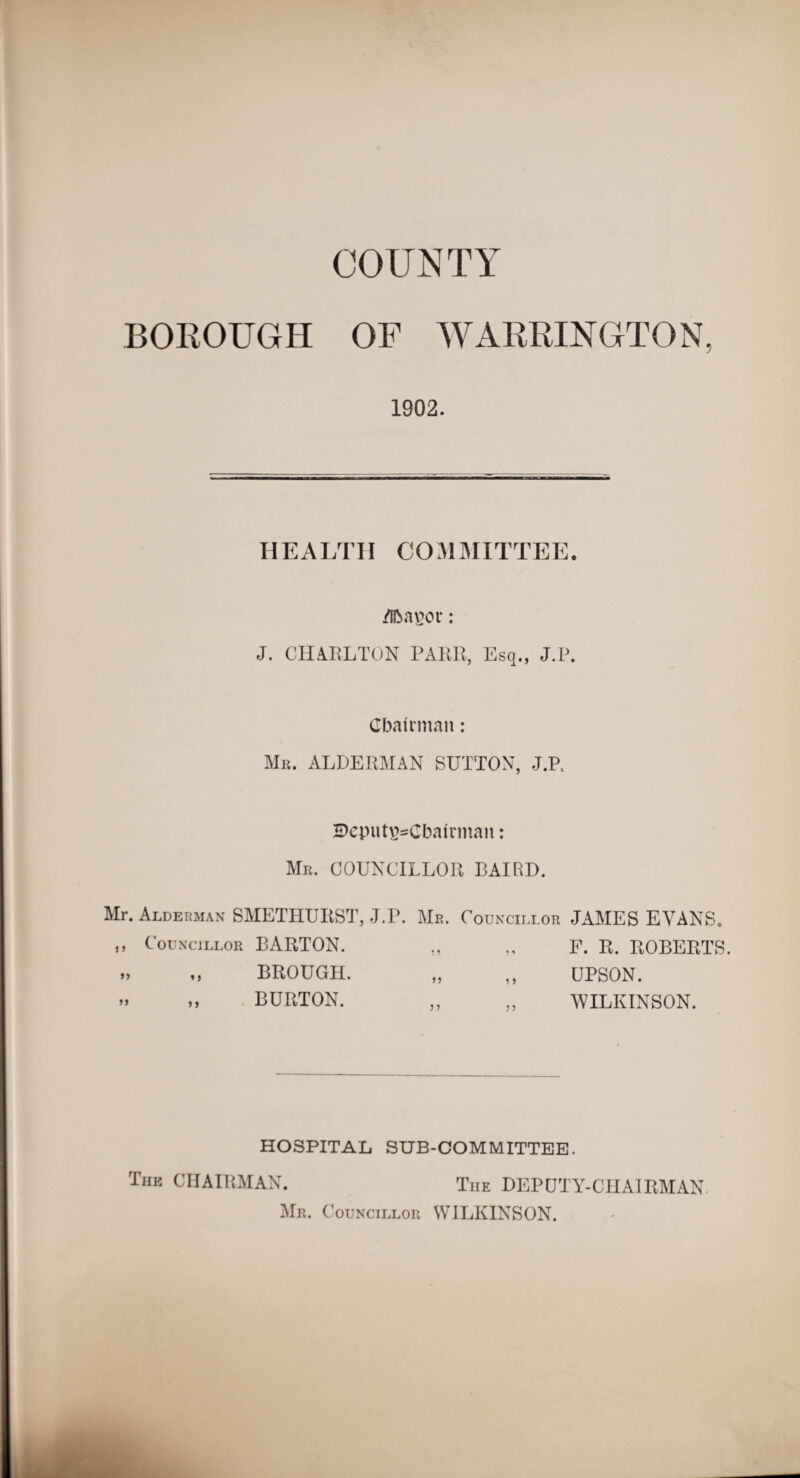 COUNTY BOROUGH OF WARRINGTON, 1902. HEALTH COMMITTEE, /libaver: J. CHARLTON PARR, Esq., J.P. Chairman: Mr. ALDERMAN SUTTON, J.P, 5)cput\>Cbairman: Mr. COUNCILLOR BAIRD. Mr. Alderman SMETHURST, J.P. Me. Councillor JAMES EVANS. ,, Councillor BARTON. F. R. ROBERTS. UPSON. WILKINSON. BROUGH. BURTON. HOSPITAL SUB-COMMITTEE. The CHAIRMAN. The DEPUTY-CHAIRMAN Mr. Councillor WILKINSON.