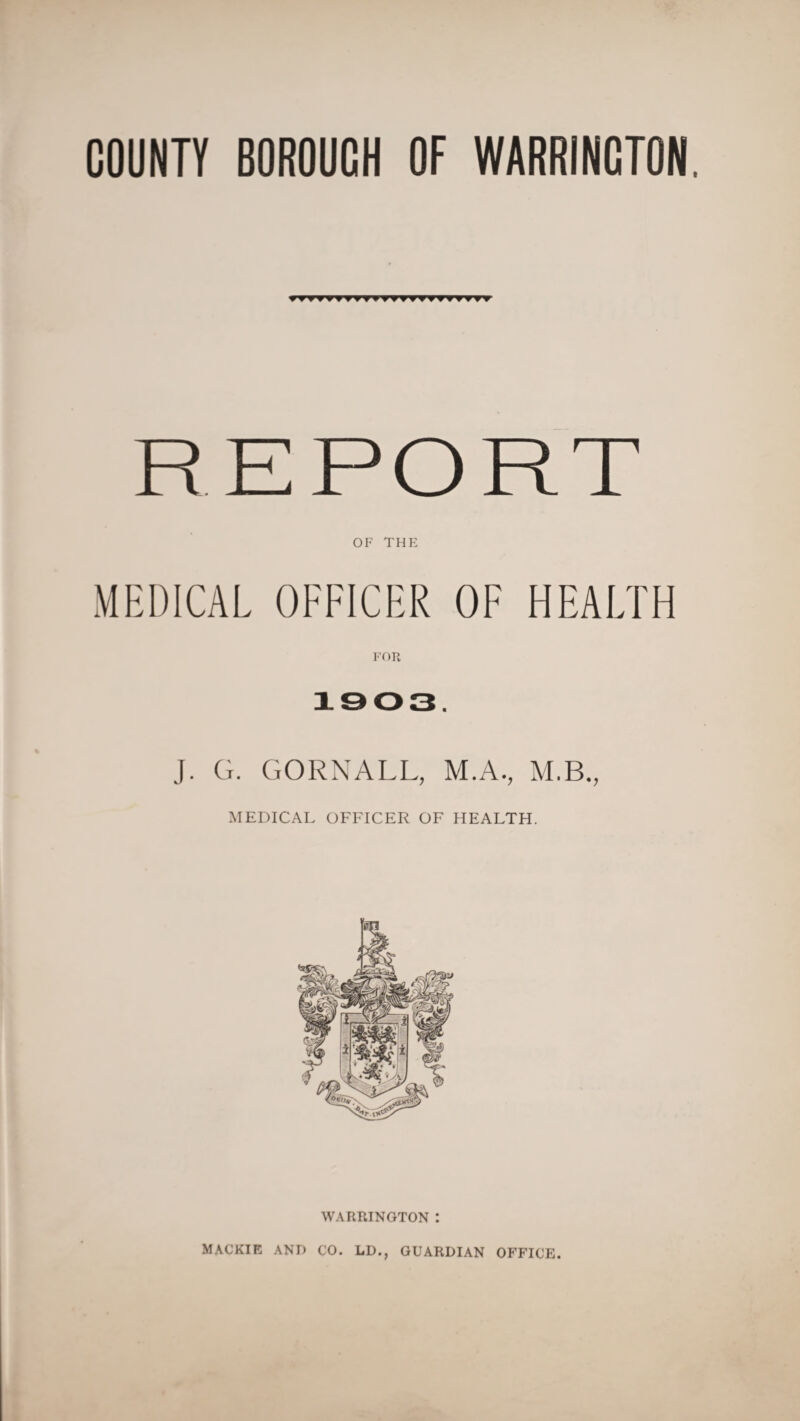 COUNTY BOROUCH OF WARRINCTON. rr REPORT OF THE MEDICAL OFFICER OF HEALTH FOR 1903. J. G. GORNALL, M.A., M.B., MEDICAL OFFICER OF HEALTH. WARRINGTON : MACKIE AND €0. LD., GUARDIAN OFFICE.