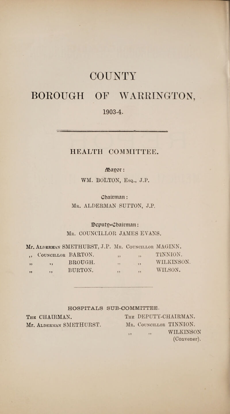 COUNTY BOROUGH OF WARRINGTON, 1903-4. HEALTH COMMITTEE. /IfoaEor: WM. BOLTON, Esq., J.P. Chairman: Mr. ALDERMAN BUTTON, J.P. 2>eputg*Gbairman: Mr. COUNCILLOR JAMES EVANS. Mr. Alderman SMETHURST, J.P. Mr. Councillor MAGINN. ,, Councillor BARTON. „ „ BROUGH. „ ,, BURTON. TINNION. WILKINSON. WILSON. HOSPITALS SUB-COMMITTEE. The CHAIRMAN. The DEPUTY-CHAIRMAN. Mr. Alderman SMETHURST. Mr. Councillor TINNION. ,, „ WILKINSON (Convener).