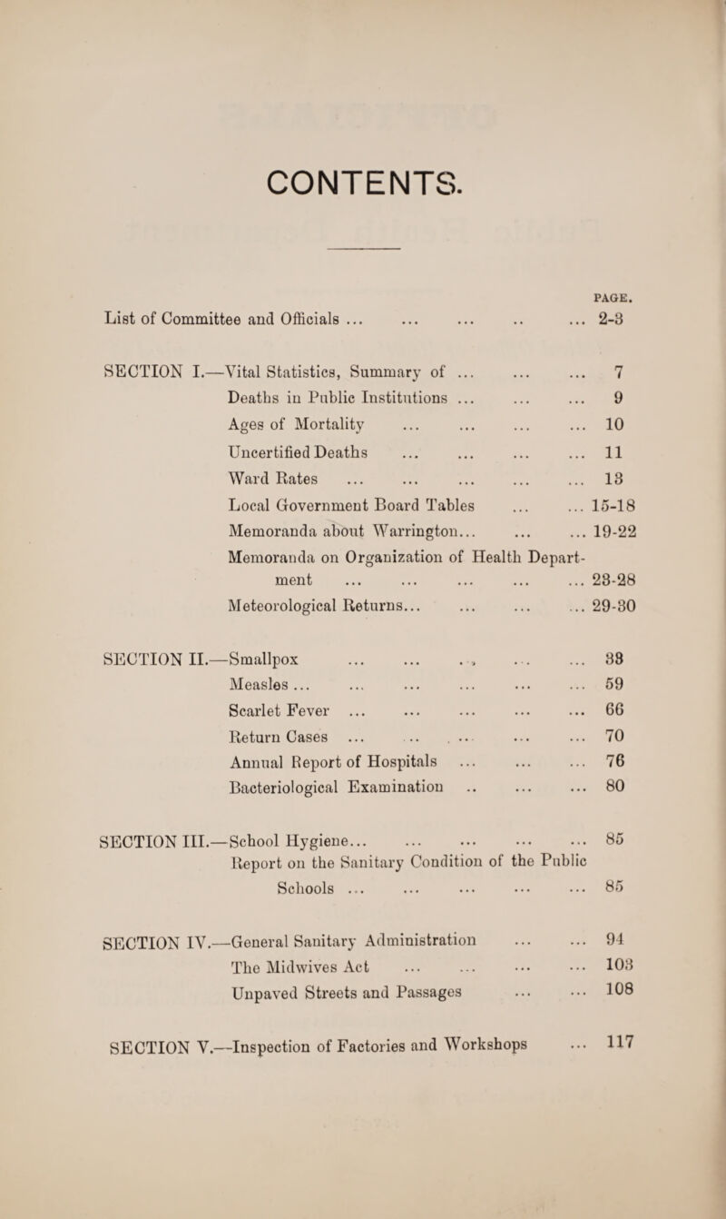 PAGE. List of Committee and Officials ... • • • • • 2-3 SECTION I.—Vital Statistics, Summary of ... • • • • • • 7 Deaths in Public Institutions ... . . . • • • 9 Ages of Mortality . . . . . . 10 Uncertified Deaths • • • 11 Ward Rates • • • • • • 13 Local Government Board Tables • • • 15-18 Memoranda about Warrington... • • • • • • 19-22 Memoranda on Organization of Health Depart- ment . . . ... 23-28 Meteorological Returns... • • • 29-30 SECTION II.—Smallpox 33 Measles... ... ... 59 Scarlet Fever • • • • • • 66 Return Cases ... .. . .. ... 70 Annual Report of Hospitals • • • ... 76 Bacteriological Examination • • • • • • 80 SECTION III.—School Hygiene. • • • 85 Report on the Sanitary Condition of the Public Schools ... ... 85 SECTION IV.—General Sanitary Administration • • • • • • 94 The Midwives Act • • • 103 Unpaved Streets and Passages • • • ... 108 SECTION V.—Inspection of Factories and Workshops • • • 117
