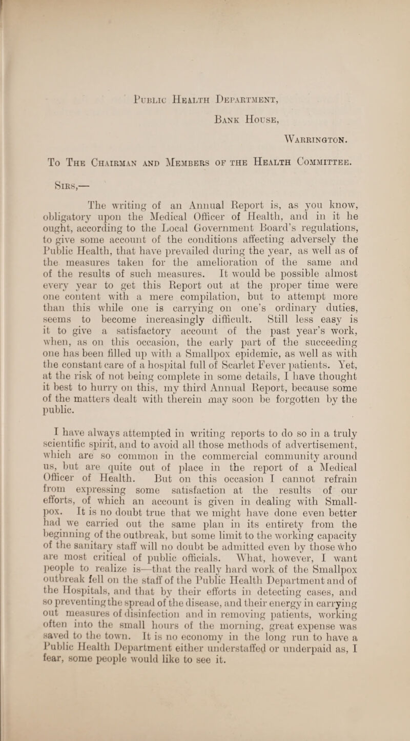 Public Health Department, Bank House, Warrington. To The Chairman and Members of the Health Committee. Sirs,— The writing of an Animal Report is, as you know, obligatory upon the Medical Officer of Health, and in it he ought, according to the Local Government Board’s regulations, to give some account of the conditions affecting adversely the Public Health, that have prevailed during the year, as well as of the measures taken for the amelioration of the same and of the results of such measures. It would be possible almost every year to get this Report out at the proper time were one content with a mere compilation, but to attempt more than this while one is carrying on one’s ordinary duties, seems to become increasingly difficult. Still less easy is it to give a satisfactory account of the past year’s work, when, as on this occasion, the early part of the succeeding one has been filled up with a Smallpox epidemic, as well as with the constant care of a hospital full of Scarlet Fever patients. Yet, at the risk of not being complete in some details, I have thought it best to hurry on this, my third Annual Report, because some of the matters dealt with therein may soon be forgotten by the public. T have always attempted in writing reports to do so in a truly scientific spirit, and to avoid all those methods of advertisement, which are so common in the commercial community around us, but are quite out of place in the report of a Medical Officer of Health. But on this occasion I cannot refrain from expressing some satisfaction at the results of our efforts, of which an account is given in dealing with Small¬ pox. It is no doubt true that we might have done even better had we carried out the same plan in its entirety from the beginning of the outbreak, but some limit to the working capacity of the sanitary staff will no doubt be admitted even by those who are most critical of public officials. What, however, I want people to realize is—that the really hard work of the Smallpox outbreak fell on the staff of the Public Health Department and of the Hospitals, and that by their efforts in detecting cases, and so preventing the spread of the disease, and their energy in carrying out measures of disinfection and in removing patients, working often into the small hours of the morning, great expense was saved to the town. It is no economy in the long run to have a Public Health Department either understaffed or underpaid as, I fear, some people would like to see it.