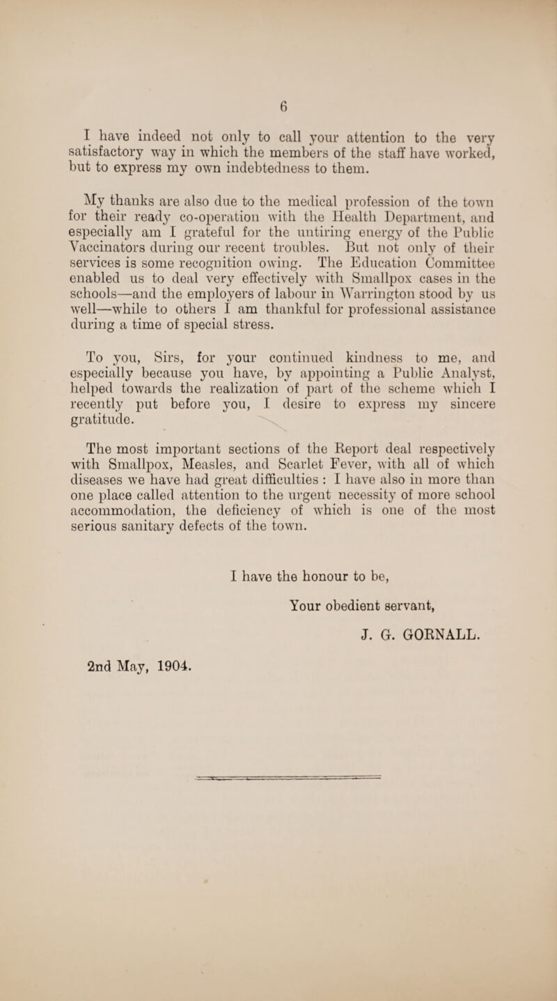 I have indeed not only to call your attention to the very satisfactory way in which the members of the staff have worked, but to express my own indebtedness to them. My thanks are also due to the medical profession of the town for their ready co-operation with the Health Department, and especially am I grateful for the untiring energy of the Public Vaccinators during our recent troubles. But not only of their services is some recognition owing. The Education Committee enabled us to deal very effectively with Smallpox cases in the schools—and the employers of labour in Warrington stood by us well—while to others I am thankful for professional assistance during a time of special stress. To you, Sirs, for your continued kindness to me, and especially because you have, by appointing a Public Analyst, helped towards the realization of part of the scheme which I recently put before you, I desire to express my sincere gratitude. The most important sections of the Report deal respectively with Smallpox, Measles, and Scarlet Fever, with all of which diseases we have had great difficulties : I have also in more than one place called attention to the urgent necessity of more school accommodation, the deficiency of which is one of the most serious sanitary defects of the town. I have the honour to be, Your obedient servant, J. G. GORNALL. 2nd May, 1904.