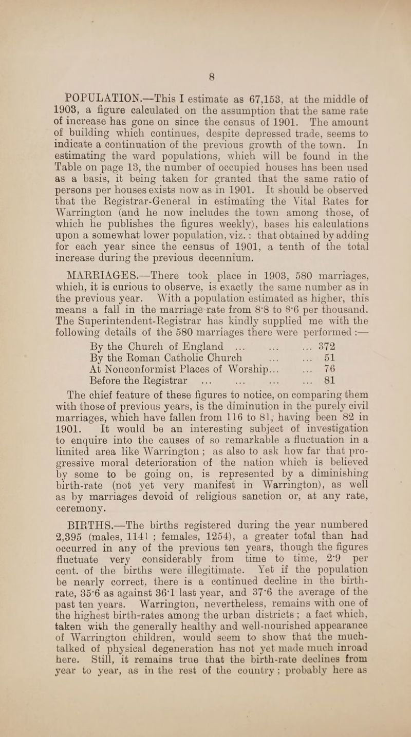 POPULATION.—This I estimate as 67,153, at the middle of 1903, a figure calculated on the assumption that the same rate of increase has gone on since the census of 1901. The amount of building which continues, despite depressed trade, seems to indicate a continuation of the previous growth of the town. In estimating the ward populations, which will be found in the Table on page 13, the number of occupied houses has been used as a basis, it being taken for granted that the same ratio of persons per houses exists now as in 1901. It should be observed that the Registrar-General in estimating the Vital Rates for Warrington (and he now includes the town among those, of which he publishes the figures weekly), bases his calculations upon a somewhat lower population, viz.: that obtained by adding for each year since the census of 1901, a tenth of the total increase during the previous decennium. MARRIAGES.—There took place in 1903, 580 marriages, which, it is curious to observe, is exactly the same number as in the previous year. With a population estimated as higher, this means a fall in the marriage rate from 8*8 to 8*6 per thousand. The Superintendent-Registrar has kindly supplied me with the following details of the 580 marriages there were performed By the Church of England ... ... ... 372 By the Roman Catholic Church ... ... 51 At Nonconformist Places of Worship... ... 76 Before the Registrar ... ... ... ... 81 The chief feature of these figures to notice, on comparing them with those of previous years, is the diminution in the purely civil marriages, which have fallen from 116 to 81, having been 82 in 1901. It would be an interesting subject of investigation to enquire into the causes of so remarkable a fluctuation in a limited area like Warrington ; as also to ask how far that pro¬ gressive moral deterioration of the nation which is believed by some to be going on, is represented by a diminishing birth-rate (not yet very manifest in Warrington), as well as by marriages devoid of religious sanction or, at any rate, ceremony. BIRTHS.—The births registered during the year numbered 2,395 (males, 1141 ; females, 1254), a greater total than had occurred in any of the previous ten years, though the figures fluctuate very considerably from time to time, 2*9 per cent, of the births were illegitimate. Yet if the population be nearly correct, there is a continued decline in the birth¬ rate, 35*6 as against 36*1 last year, and 37*6 the average of the past ten years. Warrington, nevertheless, remains wfith one of the highest birth-rates among the urban districts ; a fact which, taken with the generally healthy and well-nourished appearance of Warrington children, would seem to show that the much- talked of physical degeneration has not yet made much inroad here. Still, it remains true that the birth-rate declines from year to year, as in the rest of the country ; probably here as