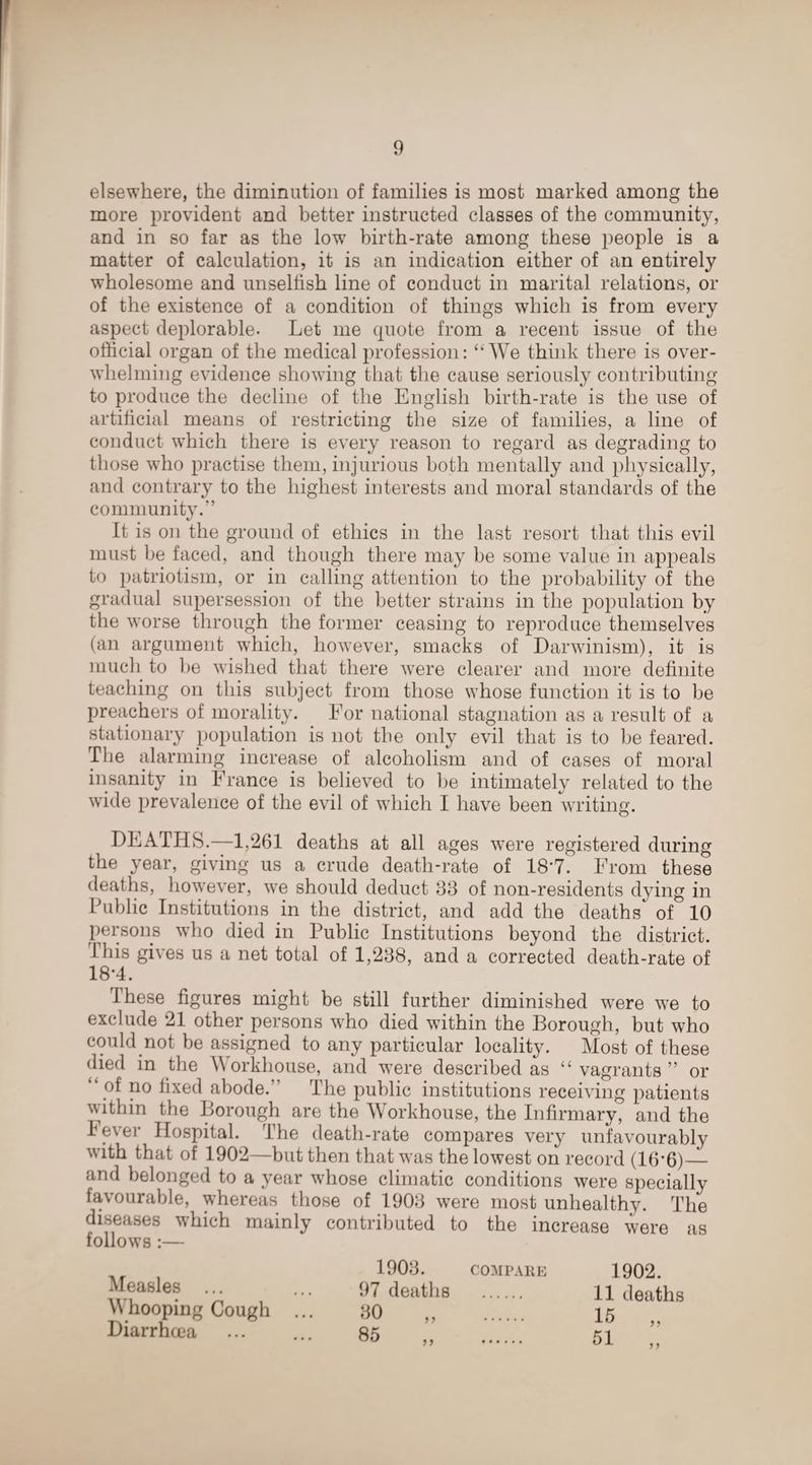 elsewhere, the diminution of families is most marked among the more provident and better instructed classes of the community, and in so far as the low birth-rate among these people is a matter of calculation, it is an indication either of an entirely wholesome and unselfish line of conduct in marital relations, or of the existence of a condition of things which is from every aspect deplorable. Let me quote from a recent issue of the official organ of the medical profession: “We think there is over¬ whelming evidence showing that the cause seriously contributing to produce the decline of the English birth-rate is the use of artificial means of restricting the size of families, a line of conduct which there is every reason to regard as degrading to those who practise them, injurious both mentally and physically, and contrary to the highest interests and moral standards of the community.” It is on the ground of ethics in the last resort that this evil must be faced, and though there may be some value in appeals to patriotism, or in calling attention to the probability of the gradual supersession of the better strains in the population by the worse through the former ceasing to reproduce themselves (an argument which, however, smacks of Darwinism), it is much to he wished that there were clearer and more definite teaching on this subject from those whose function it is to be preachers of morality. For national stagnation as a result of a stationary population is not the only evil that is to be feared. The alarming increase of alcoholism and of cases of moral insanity in France is believed to be intimately related to the wide prevalence of the evil of which I have been writing. DEATHS.—1,261 deaths at all ages were registered during the year, giving us a crude death-rate of 18*7. From these deaths, however, we should deduct 83 of non-residents dying in Public Institutions in the district, and add the deaths' of 10 persons who died in Public Institutions beyond the district. 1 his gives us a net total of 1,238, and a corrected death-rate of 18-4. these figures might be still further diminished were we to exclude 21 other persons who died within the Borough, but who could not be assigned to any particular locality. Most of these died in the Workhouse, and were described as “vagrants” or “ pf no fixed abode.” The public institutions receiving patients within the Borough are the Workhouse, the Infirmary, and the level’ Hospital. The death-rate compares very unfavourably with that of 1902—but then that was the lowest on record (16’6)_ and belonged to a year whose climatic conditions were specially favourable, whereas those of 1903 were most unhealthy. The diseases which mainly contributed to the increase were as follows :— 1903. COMPARE Measles ... ... 97 deaths . Whooping Cough ... 30 ,, . Diarrhoea ... ... 85 . 1902. 11 deaths 15 51 >5