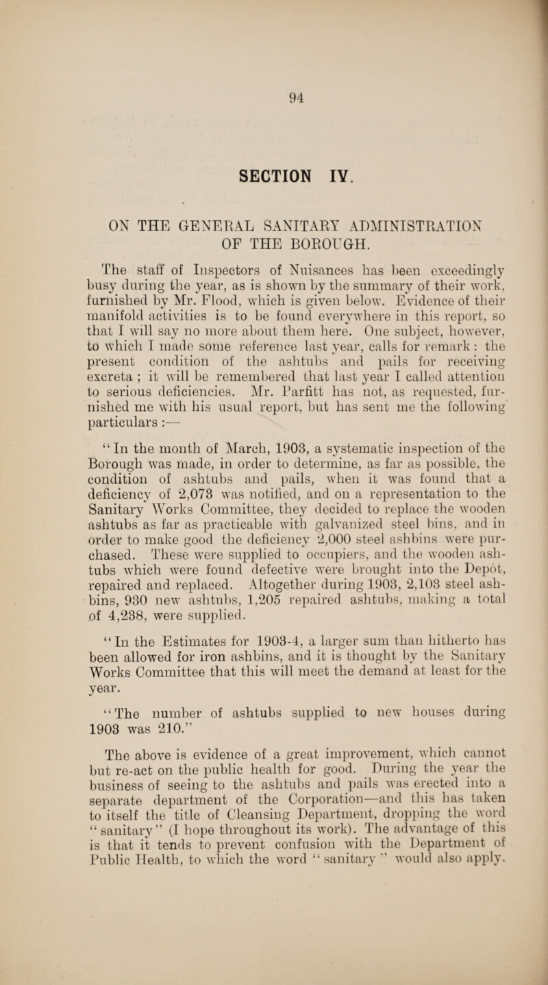 SECTION IY. ON THE GENERAL SANITARY ADMINISTRATION OF THE BOROUGH. The staff of Inspectors of Nuisances has been exceedingly busy during the year, as is shown by the summary of their work, furnished by Mr. Flood, which is given below. Evidence of their manifold activities is to he found everywhere in this report, so that I will say no more about them here. One subject, however, to which I made some reference last year, calls for remark: the present condition of the ashtubs and pails for receiving excreta ; it will be remembered that last year I called attention to serious deficiencies. Mr. Parfitt has not, as requested, fur¬ nished me with his usual report, but has sent me the following particulars :— “In the month of March, 1903, a systematic inspection of the Borough was made, in order to determine, as far as possible, the condition of ashtubs and pails, when it was found that a deficiency of 2,078 was notified, and on a representation to the Sanitary Works Committee, they decided to replace the wooden ashtubs as far as practicable with galvanized steel bins, and in order to make good the deficiency 2,000 steel ashbins were pur¬ chased. These were supplied to occupiers, and the wooden ash¬ tubs which were found defective were brought into the Depot, repaired and replaced. Altogether during 1903, 2,103 steel ash- bins, 930 new ashtubs, 1,205 repaired ashtubs, making a total of 4,238, were supplied. “In the Estimates for 1903-4, a larger sum than hitherto has been allowed for iron ashbins, and it is thought by the Sanitary Works Committee that this will meet the demand at least for the year. “The number of ashtubs supplied to new houses during 1903 was 210.'' The above is evidence of a great improvement, which cannot but re-act on the public health for good. During the year the business of seeing to the ashtubs and pails was erected into a separate department of the Corporation—and this has taken to itself the title of Cleansing Department, dropping the word “ sanitary” (I hope throughout its work). The advantage of this is that it tends to prevent confusion with the Department of Public Health, to which the word “ sanitary ” would also apply.