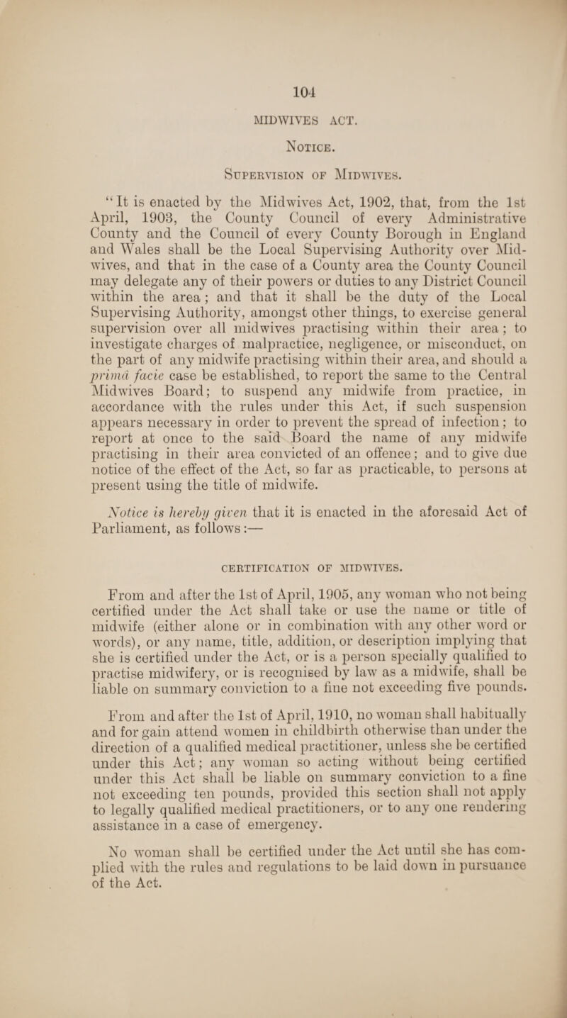 MID WIVES ACT. Notice. Supervision of Midwives. “It is enacted by the Midwives Act, 1902, that, from the 1st April, 1908, the County Council of every Administrative County and the Council of every County Borough in England and Wales shall be the Local Supervising Authority over Mid¬ wives, and that in the case of a County area the County Council may delegate any of their powers or duties to any District Council within the area ; and that it shall be the duty of the Local Supervising Authority, amongst other things, to exercise general supervision over all midwives practising within their area ; to investigate charges of malpractice, negligence, or misconduct, on the part of any midwife practising within their area, and should a priina facie case be established, to report the same to the Central Midwives Board; to suspend any midwife from practice, in accordance with the rules under this Act, if such suspension appears necessary in order to prevent the spread of infection; to report at once to the said Board the name of any midwife practising in their area convicted of an offence; and to give due notice of the effect of the Act, so far as practicable, to persons at present using the title of midwife. Notice is hereby given that it is enacted in the aforesaid Act of Parliament, as follows :— CERTIFICATION OF MIDWIVES. From and after the 1st of April, 1905, any woman who not being certified under the Act shall take or use the name or title of midwife (either alone or in combination with any other word or words), or any name, title, addition, or description implying that she is certified under the Act, or is a person specially qualified to practise midwifery, or is recognised by law as a midwife, shall be liable on summary conviction to a fine not exceeding five pounds. From and after the 1st of April, 1910, no woman shall habitually and for gain attend women in childbirth otherwise than under the direction of a qualified medical practitioner, unless she be certified under this Act; any woman so acting without being certified under this Act shall be liable on summary conviction to a fine not exceeding ten pounds, provided this section shall not apply to legally qualified medical practitioners, or to any one rendering assistance in a case of emergency. No woman shall be certified under the Act until she has com¬ plied with the rules and regulations to be laid down in pursuance of the Act.