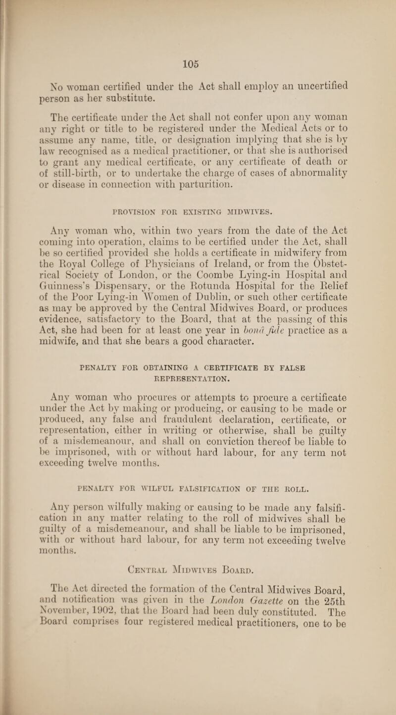 No woman certified under the Act shall employ an uncertified person as her substitute. The certificate under the Act shall not confer upon any woman any right or title to be registered under the Medical Acts or to assume any name, title, or designation implying that she is by law recognised as a medical practitioner, or that she is authorised to grant any medical certificate, or any certificate of death or of still-birth, or to undertake the charge of cases of abnormality or disease in connection with parturition. PROVISION FOR EXISTING MIDWIVES. Any woman who, within two years from the date of the Act coming into operation, claims to be certified under the Act, shall lie so certilied provided she holds a certificate in midwifery from the Royal College of Physicians of Ireland, or from the Obstet¬ rical Society of London, or the Coombe Lying-in Hospital and Guinness’s Dispensary, or the Rotunda Hospital for the Relief of the Poor Lying-in Women of Dublin, or such other certificate as may be approved by the Central Midwives Board, or produces evidence, satisfactory to the Board, that at the passing of this Act, she had been for at least one year in bona fide practice as a midwife, and that she bears a good character. PENALTY FOR OBTAINING A CERTIFICATE BY FALSE REPRESENTATION. Any woman who procures or attempts to procure a certificate under the Act by making or producing, or causing to be made or produced, any false and fraudulent declaration, certificate, or representation, either in writing or otherwise, shall be guilty of a misdemeanour, and shall on conviction thereof be liable to lie imprisoned, with or without hard labour, for any term not exceeding twelve months. PENALTY FOR WILFUL FALSIFICATION OF THE ROLL. Any person wilfully making or causing to be made any falsifi¬ cation in any matter relating to the roll of midwives shall be guilty of a misdemeanour, and shall be liable to be imprisoned, with or without hard labour, for any term not exceeding twelve months. Central Midwives Board. The Act directed the formation of the Central Mid wives Board, and notification was given in the London Gazette on the 25th November, 1902, that the Board had been duly constituted. The Board comprises four registered medical practitioners, one to be