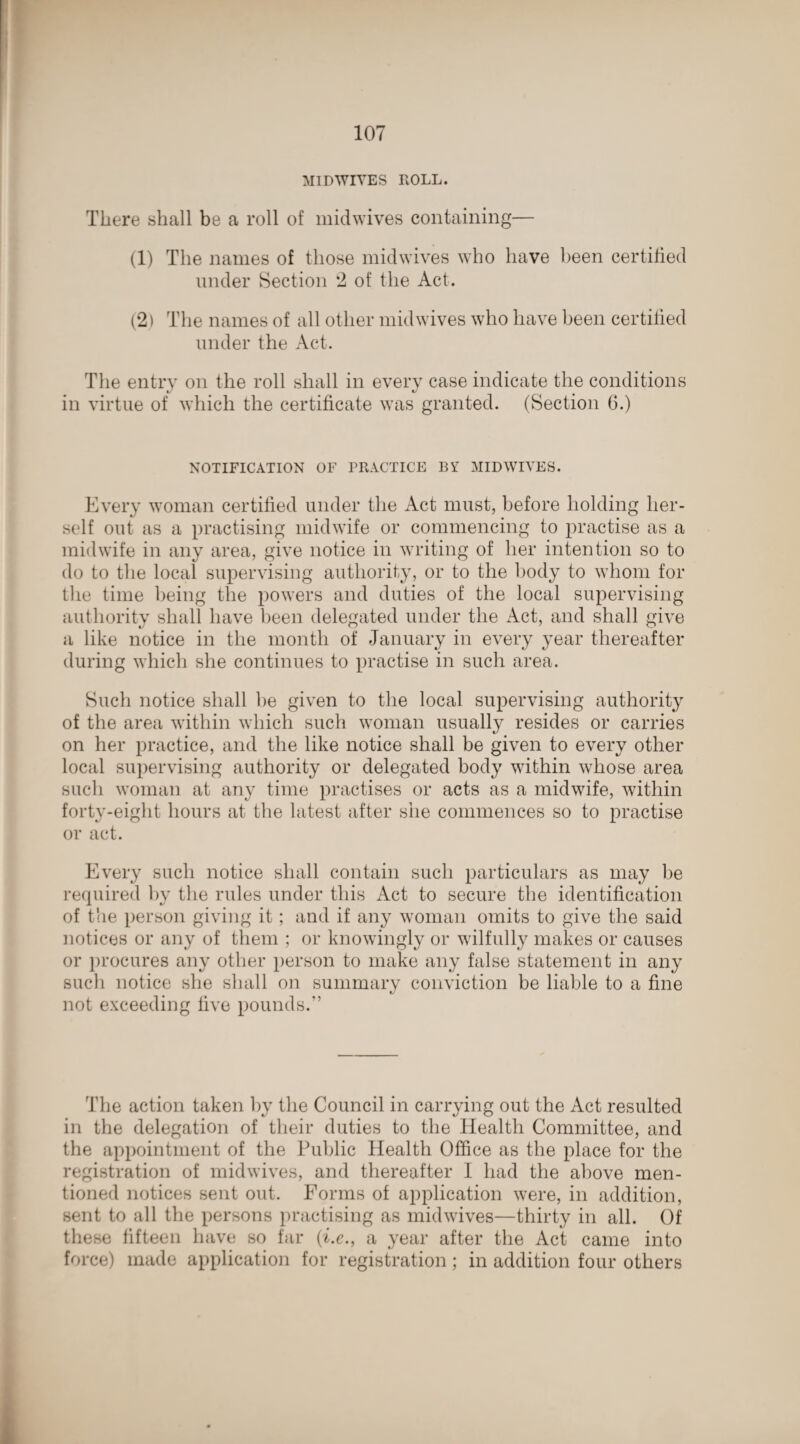 MIDWIVES ROLL. There shall be a roll of midwives containing— (1) The names of those midwives who have been certified under Section 2 of the Act. (2) The names of all other midwives who have been certified under the Act. The entry on the roll shall in every case indicate the conditions in virtue of which the certificate was granted. (Section G.) NOTIFICATION OF PRACTICE BY MIDWIVES. Every woman certified under the Act must, before holding her¬ self out as a practising midwife or commencing to practise as a midwife in any area, give notice in writing of her intention so to do to the local supervising authority, or to the body to whom for the time being the powers and duties of the local supervising authority shall have been delegated under the Act, and shall give a like notice in the month of January in every year thereafter during which she continues to practise in such area. Such notice shall be given to the local supervising authority of the area within which such woman usually resides or carries on her practice, and the like notice shall be given to every other local supervising authority or delegated body within whose area such woman at any time practises or acts as a midwife, within forty-eight hours at the latest after she commences so to practise or act. Every such notice shall contain such particulars as may lie required by the rules under this Act to secure the identification of the person giving it; and if any woman omits to give the said notices or any of them ; or knowingly or wilfully makes or causes or procures any other person to make any false statement in any such notice she shall on summary conviction be liable to a fine not exceeding five pounds.” The action taken by the Council in carrying out the Act resulted in the delegation of their duties to the Health Committee, and the appointment of the Public Health Office as the place for the registration of midwives, and thereafter I had the above men¬ tioned notices sent out. Forms of application were, in addition, sent to all the persons practising as midwives—thirty in all. Of these fifteen have so far (i.e., a year after the Act came into force) made application for registration; in addition four others