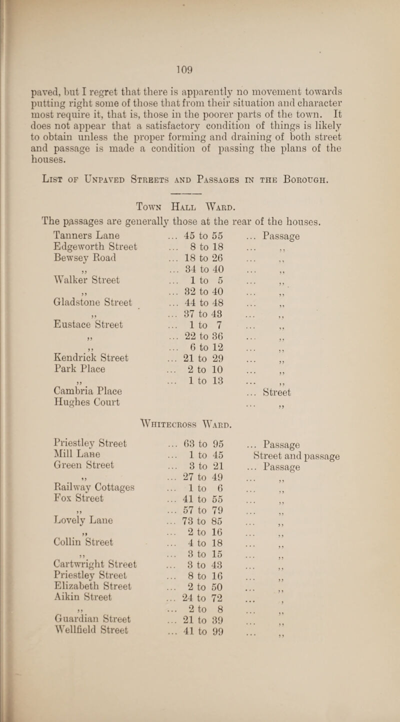 paved, but I regret that there is apparently no movement towards putting right some of those that from their situation and character most require it, that is, those in the poorer parts of the town. It does not appear that a satisfactory condition of things is likely to obtain unless the proper forming and draining of both street and passage is made a condition of passing the plans of the houses. List of Unpaved Streets and Passages in the Borough. Town Hall Ward. The passages are generally those at the real Tanners Lane ... 45 to 55 Edgeworth Street ... 8 to 18 Bewsey Road ... 18 to 26 >> ... 34 to 40 Walker Street ... 1 to 5 > > ... 32 to 40 Gladstone Street ... 44 to 48 5 5 ... 37 to 43 Eustace Street ... 1 to 7 55 ... 22 to 36 5 5 ... 6 to 12 Kendrick Street ... 21 to 29 Park Place ... 2 to 10 >> ... 1 to 13 Cambria Place Hughes Court of the houses. Passage 5 5 5 5 55 5 5 5 5 5 5 55 5 5 Street, Wiiitecross Ward. Priestley Street ... 63 to 95 ... Passage Mill Lane ... 1 to 45 Street and Green Street ... 3 to 21 ... Passage ... 27 to 49 * * * 5 5 Railway Cottages ... 1 to 6 ... j 5 Fox Street ... 41 to 55 ... 99 55 ... 57 to 79 ... 9 5 Lovely Lane ... 73 to 85 ... jj *» ... 2 to 16 ... 29 Collin Street ... 4 to 18 ... 25 5 5 ... 3 to 15 ... 25 Cartwright Street ... 3 to 43 ... • • Priestley Street ... 8 to 16 7 7 ... 29 Elizabeth Street ... 2 to 50 Aikin Street ... 24 to 72 • . . 29 • • • > f ... 2 to 8 Guardian Street ... 21 to 39 ... 29 Wellfield Street ... 41 to 99 ... 29 ... 29