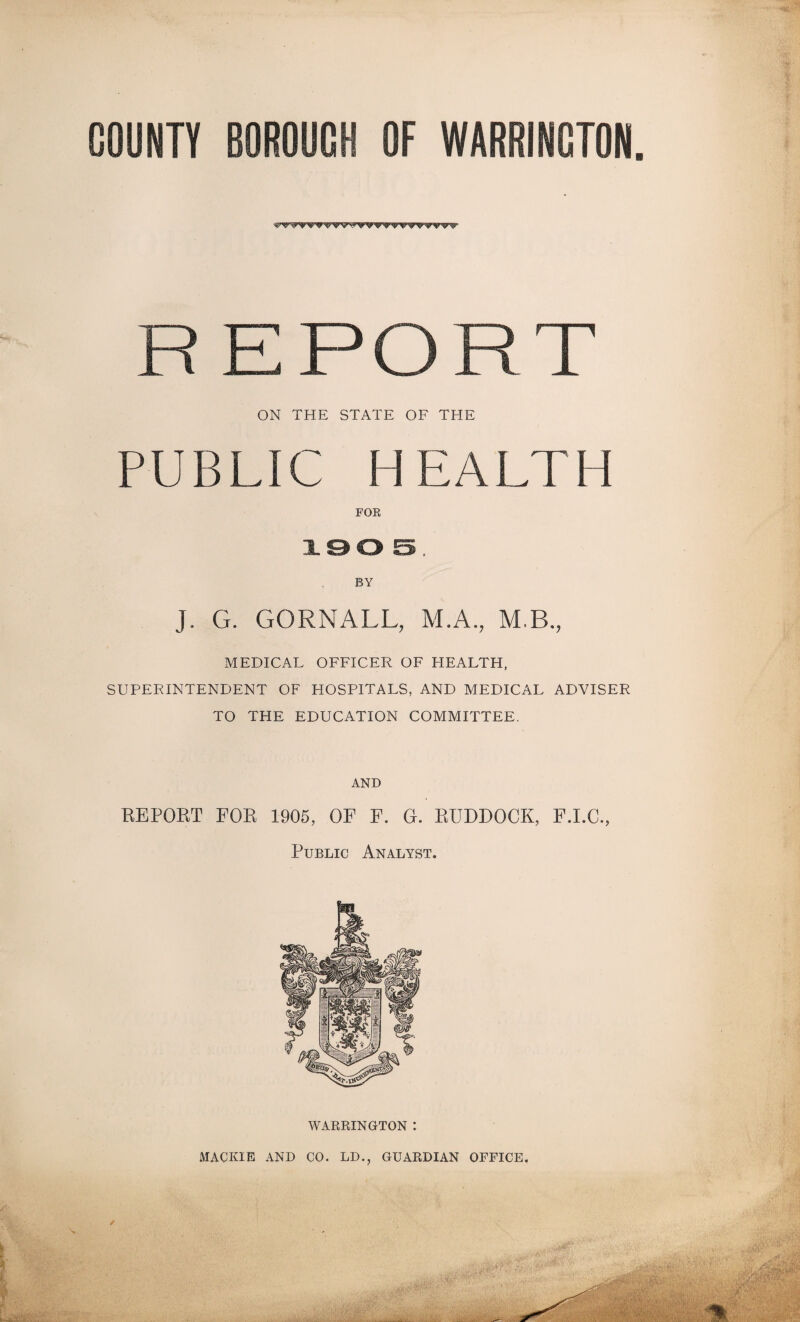 COUNTY BOROUGH OF WARRINGTON EPORT ON THE STATE OF THE PUBLIC HEALTH J. G. GORNALL, M.A., M.B., MEDICAL OFFICER OF HEALTH, SUPERINTENDENT OF HOSPITALS, AND MEDICAL ADVISER TO THE EDUCATION COMMITTEE. AND REPOET FOR 1905, OF F. G. RUDDOCK, F.I.C., Public Analyst. WARRINGTON : MACKIE AND CO. LD., GUARDIAN OFFICE. ✓