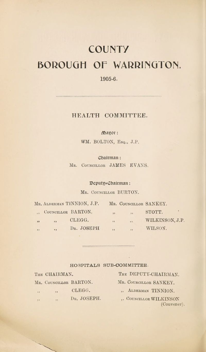 COUNT/ BOROUGH OF WARRINGTON. 1905-6* HEALTH COMMITTEE. /Iftapor: WM. BOLTON, Esq., J.P. Chairman: Mr. Councillor JAMES EVANS. Deput^Cbairman: Mr. Councillor BURTON. Mr. Alderman TINNION, J.P. ,, Councillor BARTON. „ ,, CLEGG. Dr. JOSEPH Mr. Councillor SANKEY. „ „ STOTT. „ ,, WILKINSON, J.P. „ „ WILSON. HOSPITALS The CHAIRMAN. Mr. Councillor BARTON. CLEGG. Dr. JOSEPH. 9 y SUB-OOM MITTEE. The DEPUTY-CHAIRMAN. Mr. Councillor SANKEY. ,, Alderman TINNION. ,, Councillor WILKINSON (Convener).
