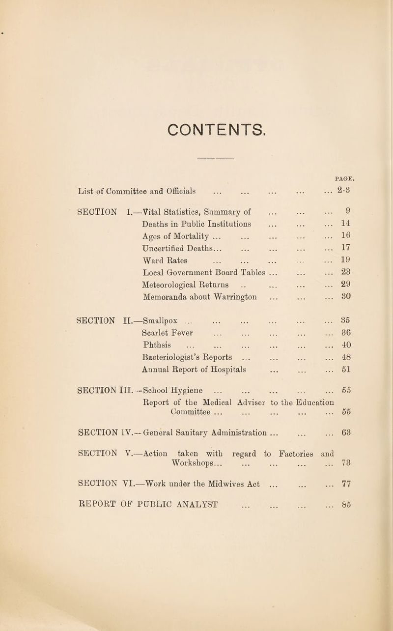 PAGE. List of Committee and Officials ... 2-3 SECTION I.—Vital Statistics, Summary of ... 9 Deaths in Public Institutions ... 14 Ages of Mortality ... .. • 16 Uncertified Deaths... ... 17 Ward Rates ... 19 Local Government Board Tables ... ... 23 Meteorological Returns ... 29 Memoranda about Warrington 30 SECTION II.—Smallpox • * • 35 Scarlet Fever . • . 36 Phthsis • • • 40 Bacteriologist’s Reports ... • • • 48 Annual Report of Hospitals 51 SECTION III. —School Hygiene Report of the Medical Adviser to the Education 55 Committee ... • * * 55 SECTION IV.—General Sanitary Administration ... 63 SECTION V.—Action taken with regard to Factories and Workshops... * • • 73 SECTION VI.—Work under the Midwives Act ... • ♦ • 77 REPORT OF PUBLIC ANALYST . 85
