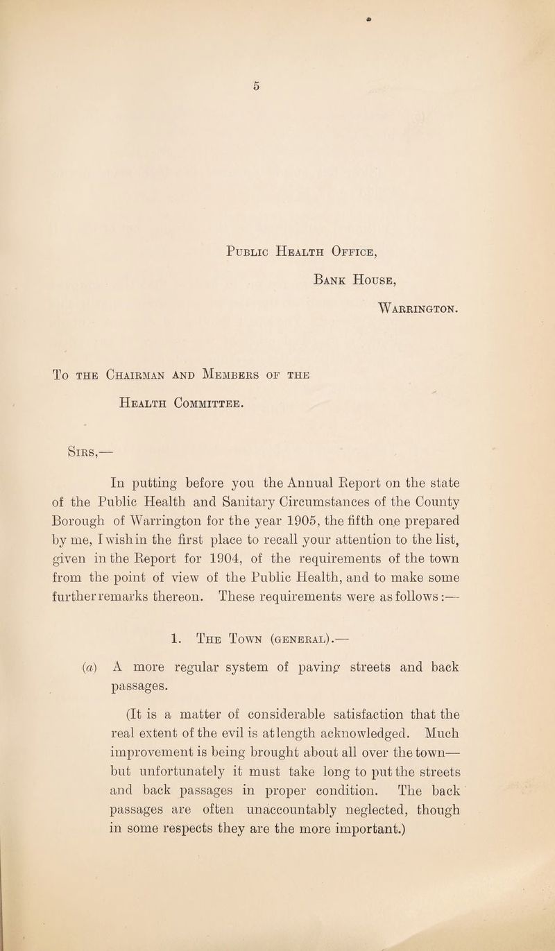 Public Health Office, Bank House, Warrington. To the Chairman and Members of the Health Committee. Sirs In putting before you the Annual Report on the state of the Public Health and Sanitary Circumstances of the County Borough of Warrington for the year 1905, the fifth one prepared by me, I wish in the first place to recall your attention to the list, given in the Report for 1904, of the requirements of the town from the point of view of the Public Health, and to make some further remarks thereon. These requirements were as follows:— 1. The Town (general).— (a) A more regular system of paving streets and back passages. (It is a matter of considerable satisfaction that the real extent of the evil is at length acknowledged. Much improvement is being brought about all over the town— but unfortunately it must take long to put the streets and back passages in proper condition. The back passages are often unaccountably neglected, though in some respects they are the more important.)