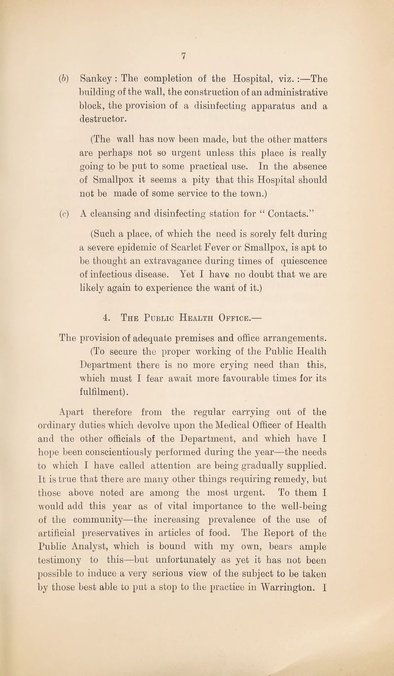 (■b) Sankey : The completion of the Hospital, viz. :—The building of the wall, the construction of an administrative block, the provision of a disinfecting apparatus and a destructor. (The wall has now been made, but the other matters are perhaps not so urgent unless this place is really going to be put to some practical use. In the absence of Smallpox it seems a pity that this Hospital should not be made of some service to the town.) (c) A cleansing and disinfecting station for “ Contacts.” (Such a place, of which the need is sorely felt during a severe epidemic of Scarlet Fever or Smallpox, is apt to be thought an extravagance during times of quiescence of infectious disease. Yet I have no doubt that we are likely again to experience the want of it.) 4. The Public Health Office.— The provision of adequate premises and office arrangements. (To secure the proper working of the Public Health Department there is no more crying need than this, which must I fear await more favourable times for its fulfilment). Apart therefore from the regular carrying out of the ordinary duties which devolve upon the Aledical Officer of Health and the other officials of the Department, and which have I hope been conscientiously performed during the year—the needs to which I have called attention are being gradually supplied. It is true that there are many other things requiring remedy, but those above noted are among the most urgent. To them I would add this year as of vital importance to the well-being of the community—the increasing prevalence of the use of artificial preservatives in articles of food. The Eeport of the Public Analyst, which is bound with my own, bears ample testimony to this—but unfortunately as yet it has not been possible to induce a very serious view of the subject to be taken by those best able to put a stop to the practice in Warrington. I