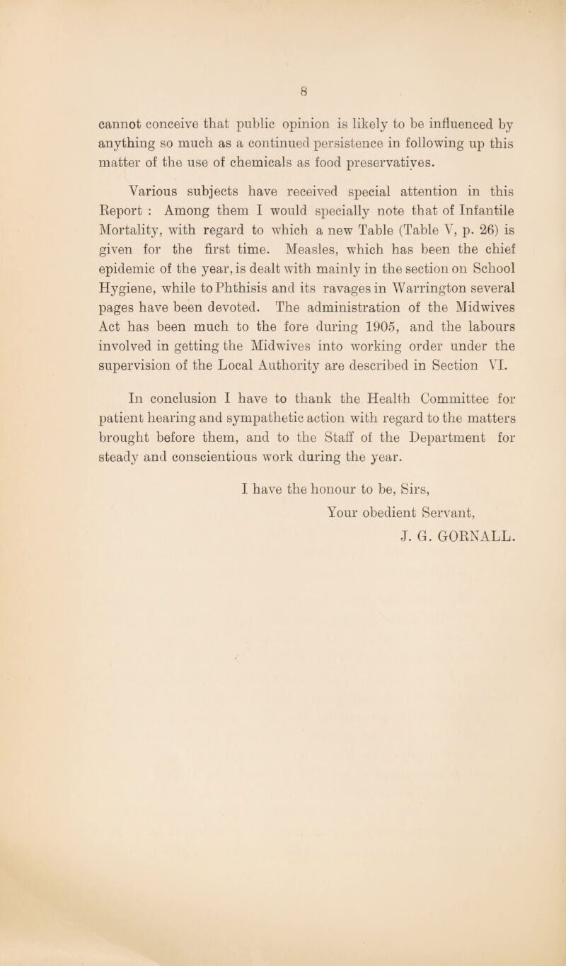 cannot conceive that public opinion is likely to be influenced by anything so much as a continued persistence in following up this matter of the use of chemicals as food preservatives. Various subjects have received special attention in this Report : Among them I would specially note that of Infantile Mortality, with regard to which a new Table (Table V, p. 26) is given for the first time. Measles, which has been the chief epidemic of the year, is dealt with mainly in the section on School Hygiene, while to Phthisis and its ravages in Warrington several pages have been devoted. The administration of the Midwives Act has been much to the fore during 1905, and the labours involved in getting the Mid wives into working order under the supervision of the Local Authority are described in Section VI. In conclusion I have to thank the Health Committee for patient hearing and sympathetic action with regard to the matters brought before them, and to the Staff of the Department for steady and conscientious work during the year. I have the honour to be, Sirs, Your obedient Servant, J. G. GORNALL.