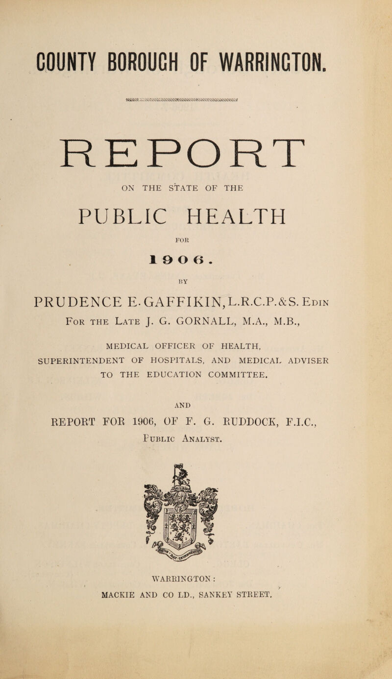 v/a//y. y/,y/////////////////y//////////f////////////j(s////f'/;/A REPORT ON THE STATE OF THE PUBLIC HEALTH FOR 19 0 6. BY PRUDENCE E.GAFFIKIN,L.R.C.P.&S.Edin For the Late J. G. GORNALL, M.A., M.B., MEDICAL OFFICER OF HEALTH, SUPERINTENDENT OF EIOSPITALS, AND MEDICAL ADVISER TO THE EDUCATION COMMITTEE. AND REPORT FOR 1906, OF F. G. RUDDOCK, F.I.C., Public Analyst. WARRINGTON : MACKIE AND CO LD., SANKEY STREET.