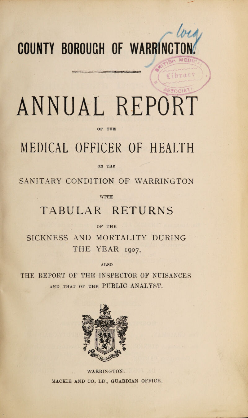 v/&/'/////. -/////, / z//////////////?//yw///x/r//j(i^^ ' it V w /->* \ ANNUAL REPORT OF THE MEDICAL OFFICER OF HEALTH ON THE SANITARY CONDITION OF WARRINGTON WITH TABULAR RETURNS OF THE SICKNESS AND MORTALITY DURING THE YEAR 1907, ALSO THE REPORT OF THE INSPECTOR OF NUISANCES AND THAT OF THE PUBLIC ANALYST. WARRINGTON : MACKIE AND CO. LD., GUARDIAN OFFICE,