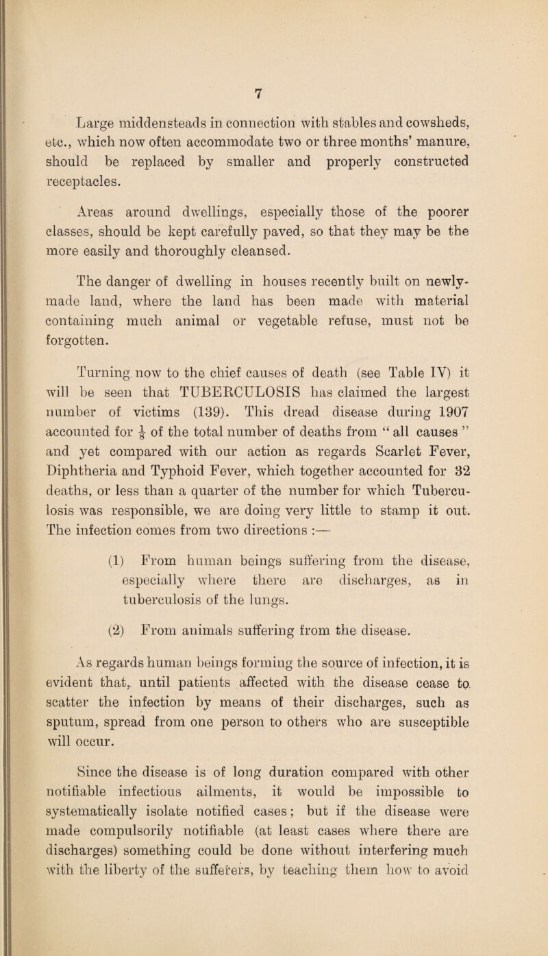 Large middensteads in connection with stables and cowsheds, etc., which now often accommodate two or three months’ manure, should be replaced by smaller and properly constructed receptacles. Areas around dwellings, especially those of the poorer classes, should be kept carefully paved, so that they may be the more easily and thoroughly cleansed. The danger of dwelling in houses recently built on newly- made land, where the land has been made with material containing much animal or vegetable refuse, must not be forgotten. Turning, now to the chief causes of death (see Table IV) it will be seen that TUBERCULOSIS has claimed the largest number of victims (139). This dread disease during 1907 accounted for of the total number of deaths from “ all causes ” and yet compared with our action as regards Scarlet Fever, Diphtheria and Typhoid Fever, which together accounted for 32 deaths, or less than a quarter of the number for which Tubercu¬ losis was responsible, we are doing very little to stamp it out. The infection comes from two directions :— (1) From human beings suffering from the disease, especially where there are discharges, as in tuberculosis of the lungs. (2) From animals suffering from the disease. As regards human beings forming the source of infection, it is evident that,, until patients affected with the disease cease to. scatter the infection by means of their discharges, such as sputum, spread from one person to others who are susceptible will occur. Since the disease is of long duration compared with other notifiable infectious ailments, it would be impossible to systematically isolate notified cases; but if the disease were made compulsorily notifiable (at least cases where there are discharges) something could be done without interfering much with the liberty of the sufferers, by teaching them how to avoid