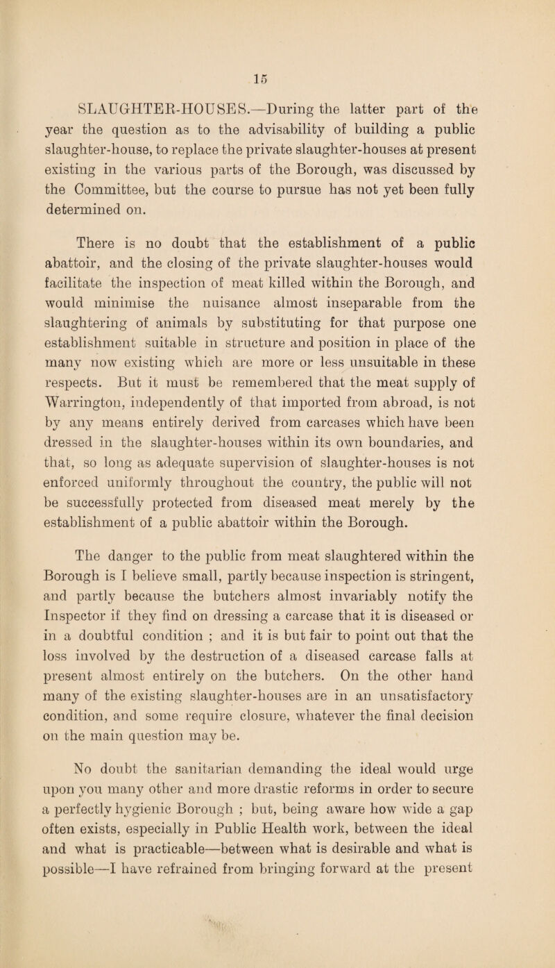 SLAUGHTER-HOUSES.—During the latter part of the year the question as to the advisability of building a public slaughter-house, to replace the private slaughter-houses at present existing in the various parts of the Borough, was discussed by the Committee, but the course to pursue has not yet been fully determined on. There is no doubt that the establishment of a public abattoir, and the closing of the private slaughter-houses would facilitate the inspection of meat killed within the Borough, and would minimise the nuisance almost inseparable from the slaughtering of animals by substituting for that purpose one establishment suitable in structure and position in place of the many now existing which are more or less unsuitable in these respects. But it must be remembered that the meat supply of Warrington, independently of that imported from abroad, is not by any means entirely derived from carcases which have been dressed in the slaughter-houses within its own boundaries, and that, so long as adequate supervision of slaughter-houses is not enforced uniformly throughout the country, the public will not be successfully protected from diseased meat merely by the establishment of a public abattoir within the Borough. The danger to the public from meat slaughtered within the Borough is I believe small, partly because inspection is stringent, and partly because the butchers almost invariably notify the Inspector if they find on dressing a carcase that it is diseased or in a doubtful condition ; and it is but fair to point out that the loss involved by the destruction of a diseased carcase falls at present almost entirely on the butchers. On the other hand many of the existing slaughter-houses are in an unsatisfactory condition, and some require closure, whatever the final decision on the main question may be. No doubt the sanitarian demanding the ideal would urge upon you many other and more drastic reforms in order to secure a perfectly hygienic Borough ; but, being aware how wide a gap often exists, especially in Public Health work, between the ideal and what is practicable—between what is desirable and what is possible—I have refrained from bringing forward at the present