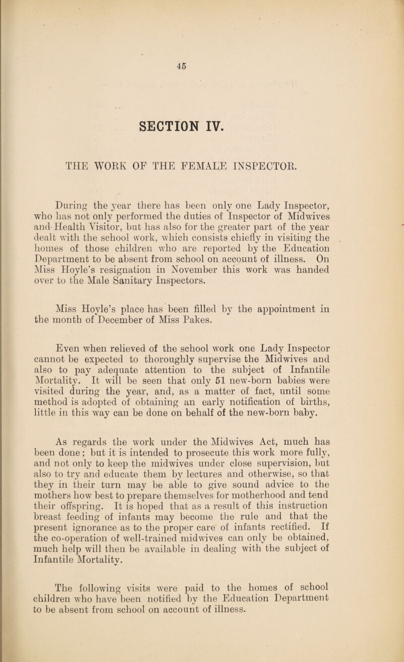 . . i ' ,, t . ,.ii SECTION IV. THE WORK OF THE FEMALE INSPECTOR. During the year there has been only one Lady Inspector, who has not only performed the duties of Inspector of Midwives and- Health Visitor, but has also for the greater part of the year dealt with the school work, which consists chiefly in visiting the homes of those children who are reported by the Education Department to be absent from school on account of illness. On Miss Hoyle’s resignation in November this work was handed over to the Male Sanitary Inspectors. Miss Hoyle’s place has been filled by the appointment in the month of December of Miss Pakes. Even when relieved of the school work one Lady Inspector cannot be expected to thoroughly supervise the Midwives and also to pay adequate attention to the subject of Infantile Mortality. It will be seen that only 51 new-born babies were visited during the year, and, as a matter of fact, until some method is adopted of obtaining an early notification of births, little in this way can be done on behalf of the new-born baby. As regards the work under the Midwives Act, much has been done; but it is intended to prosecute this work more fully, and not only to keep the midwives under close supervision, but also to try and educate them by lectures and otherwise, so that they in their turn may be able to give sound advice to the mothers how best to prepare themselves for motherhood and tend their offspring. It is hoped that as a result of this instruction breast feeding of infants may become the rule and that the present ignorance as to the proper care of infants rectified. If the co-operation of well-trained midvdves can only be obtained, much help will then be available in dealing with the subject of Infantile Mortalitv. The following visits were paid to the homes of school children who have been notified by the Education Department to be absent from school on account of illness.
