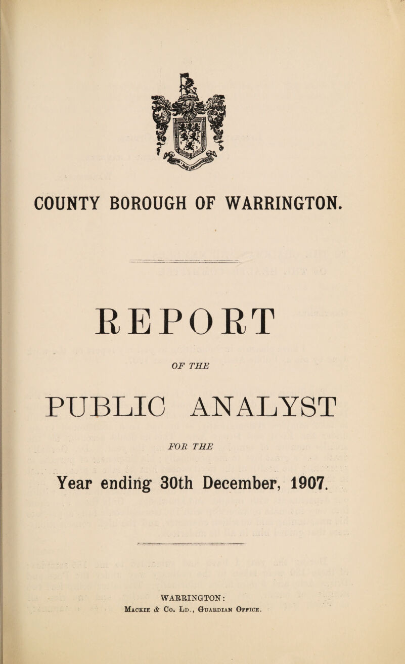 COUNTY BOROUGH OF WARRINGTON. REPORT OF THE PUBLIC ANALYST FOR THE Year ending 30th December, 1907. WARRINGTON: Mackie & Co. Ld., Guardian Office.