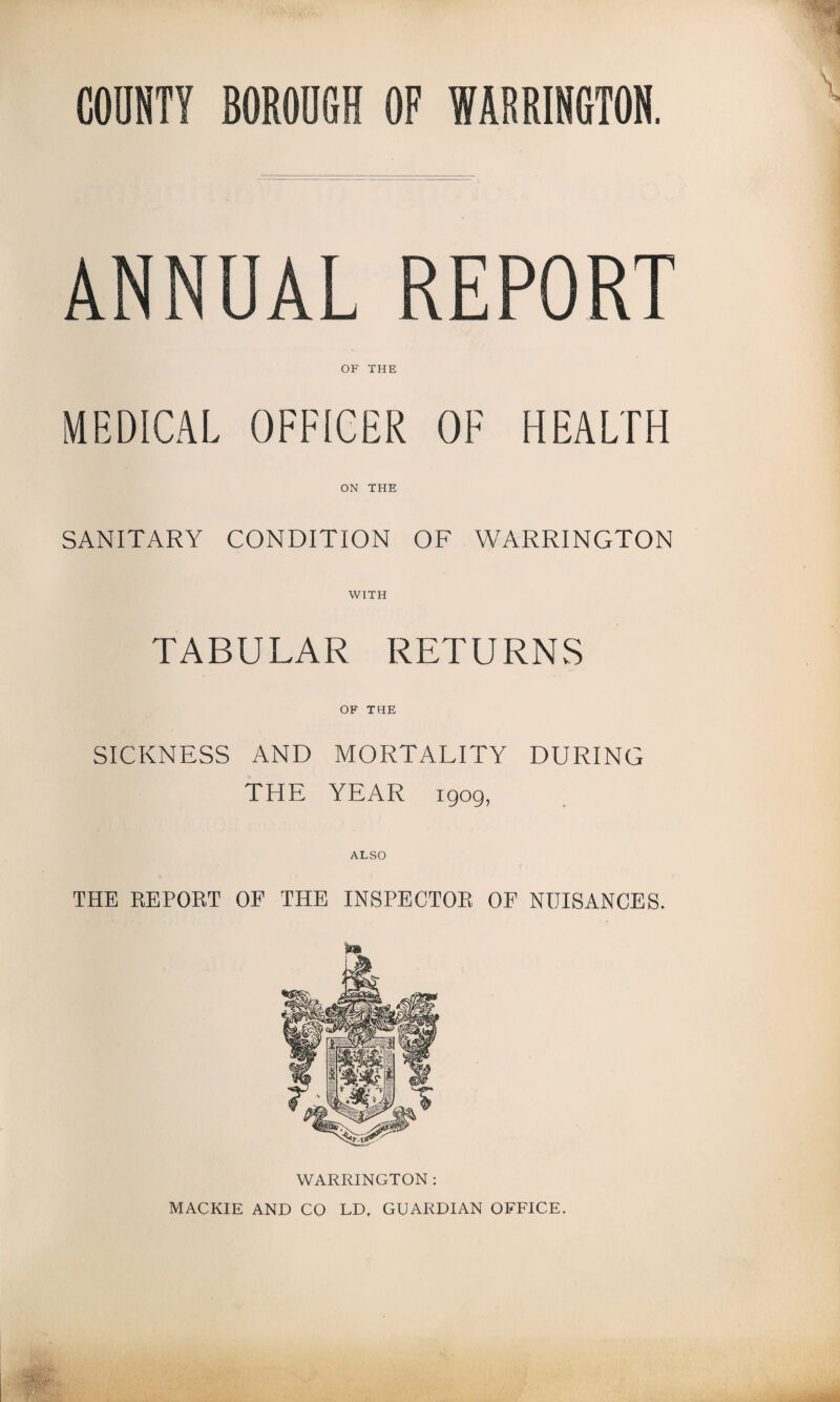 ANNUAL REPORT OF THE MEDICAL OFFICER OF HEALTH ON THE SANITARY CONDITION OF WARRINGTON WITH TABULAR RETURNS OF THE SICKNESS AND MORTALITY DURING THE YEAR 1909, ALSO THE REPORT OF THE INSPECTOR OF NUISANCES. WARRINGTON : MACKIE AND CO LD. GUARDIAN OFFICE.