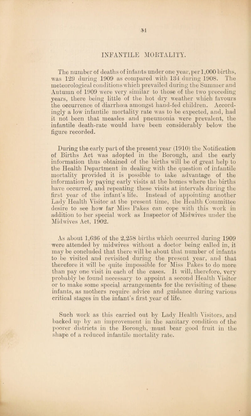 INFANTILE MORTALITY. The number of deaths of infants under one year, per 1,000 births, was 129 during 1909 as compared with 134 during 1908. The meteorological conditions which prevailed during the Summer and Autumn of 1909 were very similar to those of the two preceding years, there being little of the hot dry weather which favours the occurrence of diarrhoea amongst hand-fed children. Accord¬ ingly a low infantile mortality rate was to be expected, and, had it not been that measles and pneumonia were prevalent, the infantile death-rate would have been considerably below the figure recorded. During the early part of the present year (1910) the Notification of Births Act was adopted in the Borough, and the early information thus obtained of the births will be of great help to the Health Department in dealing with the question of infantile mortality provided it is possible to take advantage of the information by paying early visits at the homes where the births have occurred, and repeating these visits at intervals during the first year of the infant’s life. Instead of appointing another Lady Health Visitor at the present time, the Health Committee desire to see how far Miss Bakes can cope with this work in addition to her special work as Inspector of Midwives under the Midwives Act, 1902. As about 1,636 of the 2,258 births which occurred during 1909 were attended by midwives without a doctor being called in, it may be concluded that there will be about that number of infants to be visited and revisited during the present year, and that therefore it will be quite impossible for Miss Pakes to do more than pay one visit in each of the cases. It will, therefore, very probably be found necessary to appoint a second Health Visitor or to make some special arrangements for the revisiting of these infants, as mothers require advice and guidance during various critical stages in the infant's first year of life. Such work as this carried out by Lady Health Visitors, and backed up by an improvement in the sanitary condition of the poorer districts in the Borough, must bear good fruit in the shape of a reduced infantile mortality rate.