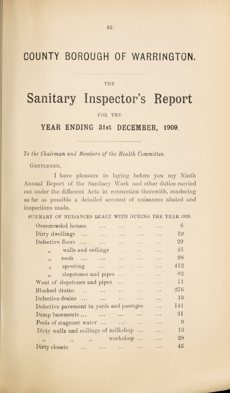 COUNTY BOROUGH OF WARRINGTON. THE Sanitary Inspector’s Report TOR THE YEAR ENDING 31st DECEMBER, 1909, To the Chairman and Members of the Health Committee. Gentlemen, I have pleasure in laying before you my Ninth Annual Report of the Sanitary Work and other duties carried out under the different Acts in connection therewith, rendering as far as possible a detailed account of nuisances abated and inspections made. SUMMARY OF NUISANCES DEALT WITH DURING THE YEAR 1909. Overcrowded houses 6 Dirty dwellings 19 Defective floors ... 29 „ walls and ceilings 45 ,, roofs 98 ,, spouting 412 „ slopstones and pipes ... 82 Want of slopstones and pipes 11 Blocked drains 276 Defective drains ... 18 Defective pavement in yards and passages 141 Damp basements ... 81 Pools of stagnant water ... 9 Dirty walls and ceilings of milkshop ... 18 ,, ,, ,, workshop ... 28 Dirty closets 45